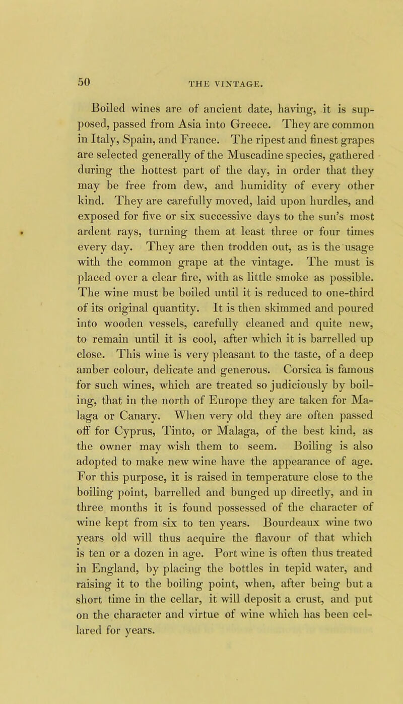 Boiled wines are of ancient date, having, it is sup- posed, passed from Asia into Greece. They are common in Italy, Spain, and France. The ripest and finest grapes are selected generally of the Muscadine species, gathered during the hottest part of the day, in order that they may be free from dew, and humidity of every other kind. They are carefully moved, laid upon hurdles, and exposed for five or six successive days to the sun’s most ardent rays, turning them at least three or four times every day. They are then trodden out, as is the usage with the common grape at the vintage. The must is placed over a clear fire, with as little smoke as possible. The wine must be boiled until it is reduced to one-third of its original quantity. It is then skimmed and poured into wooden vessels, carefully cleaned and quite new, to remain until it is cool, after which it is barrelled up close. This wine is very pleasant to the taste, of a deep amber colour, delicate and generous. Corsica is famous for such wines, which are treated so judiciously by boil- ing, that in the north of Europe they are taken for Ma- laga or Canary. When very old they are often passed off for Cyprus, Tinto, or Malaga, of the best kind, as the owner may wish them to seem. Boiling is also adopted to make new wine have the appearance of age. For this purpose, it is raised in temperature close to the boiling point, barrelled and bunged up directly, and in three months it is found possessed of the character of wine kept from six to ten years. Bourdeaux wine two years old will thus acquire the flavour of that which is ten or a dozen in asre. Port wine is often thus treated o in England, by placing the bottles in tepid water, and raising it to the boiling point, when, after being but a short time in the cellar, it will deposit a crust, and put on the character and virtue of wine which has been cel- lared for years.