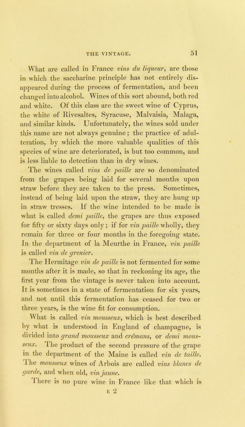 What are called in France vins du liqueur^ are those in which the saccharine principle has not entirely dis- appeared during the process of fermentation, and been changed into alcohol. Wines of this sort abound, both red and white. Of this class are the sweet wine of Cyprus, the white of Rivesaltes, Syracuse, Malvaisia, Malaga, and similar kinds. Unfortunately, the wines sold under this name are not always genuine; the practice of adul- teration, by which the more valuable qualities of this species of wine are deteriorated, is but too common, and is less liable to detection than in dry wines. The wines called vins de paille are so denominated from the grapes being laid for several months upon straw before they are taken to the press. Sometimes, instead of being laid upon the straw, they are hung up in straw tresses. If the wine intended to be made is what is called demi paille, the grapes are thus exposed for fifty or sixty days only; if for vin paille wholly, they remain for three or four months in the foregoing state. In the department of la Meurthe in France, vin paille is called vin de grenier. The Hermitage vin de paille is not fermented for some months after it is made, so that in reckoning its age, the first year from the vintage is never taken into account. It is sometimes in a state of fermentation for six years, and not until this fermentation has ceased for two or three years, is the wine fit for consumption. What is called vin mousseux, which is best described by what is understood in England of champagne, is divided into grand mousseux and crdmans, or demi mous- seux. The product of the second pressure of the grape in the department of the Maine is called vin de taille. 1 he mousseux wines of Arbois are called vins hlancs de garde, and when old, vin jaune. T here is no pure wine in France like that which is