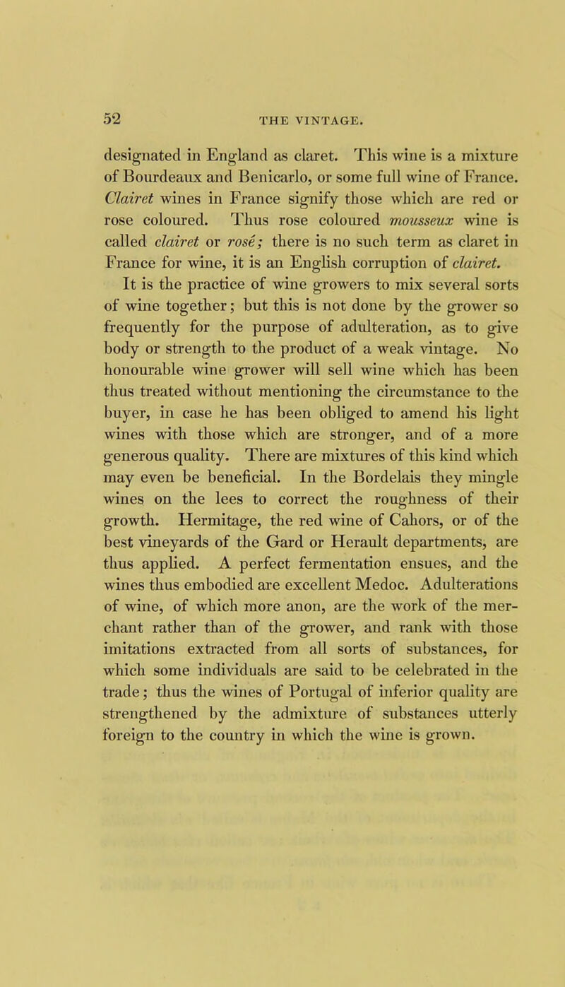 designated in England as claret. This wine is a mixture of Bourdeaux and Benicarlo, or some full wine of France. Clairet wines in France signify those which are red or rose coloured. Thus rose coloured mousseux wine is called clairet or rose; there is no such term as claret in France for wine, it is an English corruption of clairet. It is the practice of wine growers to mix several sorts of wine together; but this is not done by the grower so frequently for the purpose of adulteration, as to give body or strength to the product of a weak vintage. No honourable wine grower will sell wine which has been thus treated without mentioning the circumstance to the buyer, in case he has been obliged to amend his light wines with those which are stronger, and of a more generous quality. There are mixtures of this kind which may even be beneficial. In the Bordelais they mingle wines on the lees to correct the roughness of their growth. Hermitage, the red wine of Cahors, or of the best vineyards of the Gard or Herault departments, are thus applied. A perfect fermentation ensues, and the wines thus embodied are excellent Medoc. Adulterations of wine, of which more anon, are the work of the mer- chant rather than of the grower, and rank with those imitations extracted from all sorts of substances, for which some individuals are said to be celebrated in the trade; thus the wines of Portugal of inferior quality are strengthened by the admixture of substances utterly foreign to the country in which the wine is grown.