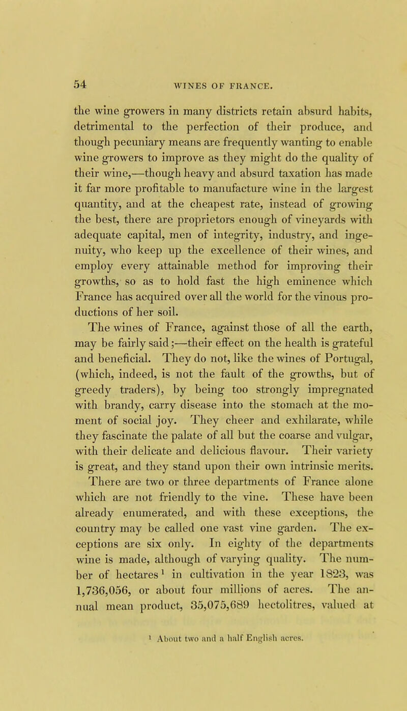 the wine growers in many districts retain absurd habits, detrimental to the perfection of their produce, and though pecuniary means are frequently wanting to enable wine growers to improve as they might do the quality of their wine,—though heavy and absurd taxation has made it far more profitable to manufacture wine in the largest quantity, and at the cheapest rate, instead of growing the best, there are proprietors enough of vineyards with adequate capital, men of integrity, industry, and inge- nuity, who keep up the excellence of their wines, and employ every attainable method for improving their growths, so as to hold fast the high eminence which France has acquired over all the world for the vinous pro- ductions of her soil. The wines of France, against those of all the earth, may be fairly said;—their effect on the health is gratefid and beneficial. They do not, like the wines of Portugal, (which, indeed, is not the fault of the growths, but of greedy traders), by being too strongly impregnated with brandy, carry disease into the stomach at the mo- ment of social joy. They cheer and exhilarate, while they fascinate the palate of all but the coarse and vulgar, with their delicate and delicious flavour. Their variety is great, and they stand upon their own intrinsic merits. There are two or three departments of France alone which are not friendly to the vine. These have been already enumerated, and with these exceptions, the country may be called one vast vine garden. The ex- ceptions are six only. In eighty of the departments wine is made, although of varying quality. The num- ber of hectares' in cultivation in the year 1823, was 1,736,056, or about four millions of acres. The an- nual mean product, 35,075,689 hectolitres, valued at ' About two and a half English acres.