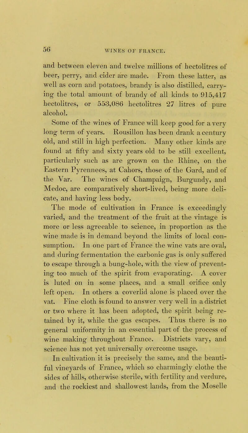 and between eleven and twelve millions of hectolitres of beer, perry, and cider are made. From these latter, as well as corn and potatoes, brandy is also distilled, carry- ing the total amount of brandy of all kinds to 915,417 hectolitres, or 553,086 hectolitres 27 litres of pure alcohol. Some of the wines of France will keep good for a very long term of years. Rousillon has been drank a centirry old, and still in high perfection. Many other kinds are found at fifty and sixty years old to be still excellent, particularly such as are grown on the Rhine, on the Eastern Pyrennees, at Cahors, those of the Gard, and of the Var. The wines of Champaign, Burgundy, and Medoc, are comparatively short-lived, being more deli- cate, and having less body. The mode of cultivation in France is exceedingly varied, and the treatment of the fruit at the \dntage is more or less agreeable to science, in proportion as the wine made is in demand beyond the limits of local con- sumption. In one part of France the wine vats are oval, and during fermentation the carbonic gas is only suffered to escape through a bung-hole, with the view of prevent- ing too much of the spirit from evaporating. A cover is luted on in some places, and a small orifice only left open. In others a coverlid alone is placed over the vat. Fine cloth is found to answer very well in a district or two where it has been adopted, the spirit being re- tained by it, while the gas escapes. Thus there is no general imiformity in an essential part of the process of wine making throughout France. Districts A'-ary, and science has not yet universally overcome usage. In cultivation it is precisely the same, and the beauti- ful vineyards of France, which so charmingly clothe the sides of hills, otherwise sterile, with fertility and verdure, and the rockiest and shallowest lands, from the Moselle