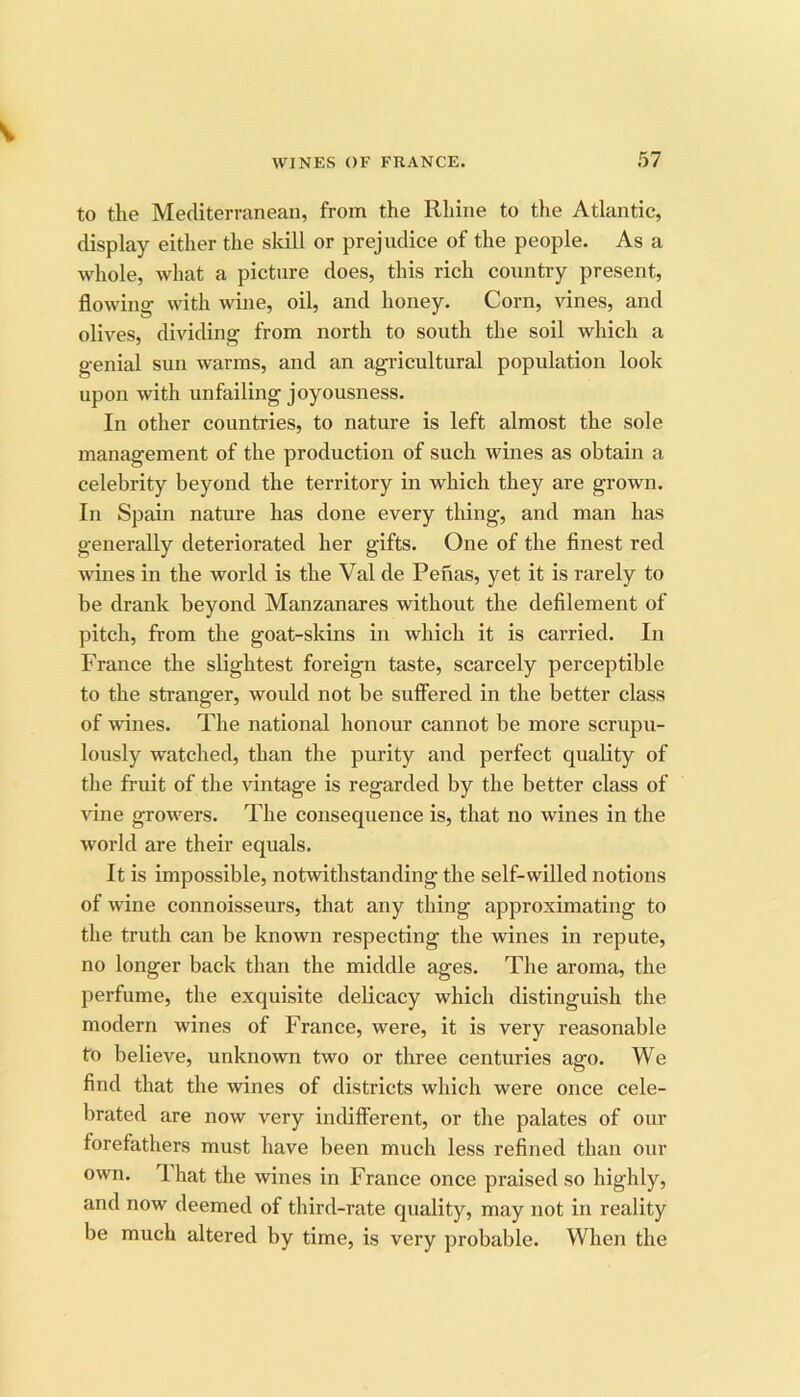 to the Mediterranean, from the Rhine to tlie Atlantic, display either the skill or prejudice of the people. As a whole, what a picture does, this rich country present, flowing with wine, oil, and honey. Corn, vines, and olives, dividing from north to south the soil which a genial sun warms, and an agricultural population look upon with unfailing joyousness. In other countries, to nature is left almost the sole management of the production of such wines as obtain a celebrity beyond the territory in which they are grown. In Spain nature has done every thing, and man has generally deteriorated her gifts. One of the finest red wines in the world is the Val de Penas, yet it is rarely to be drank beyond Manzanares without the defilement of pitch, from the goat-skins in which it is carried. In France the slightest foreign taste, scarcely perceptible to the stranger, would not be sulFered in the better class of wines. The national honour cannot be more scrupu- lously watched, than the purity and perfect quality of the fruit of the vintage is regarded by the better class of vine growers. The consequence is, that no wines in the world are their equals. It is impossible, notwithstanding the self-willed notions of wine connoisseurs, that any thing approximating to the truth can be known respecting the wines in repute, no longer back than the middle ages. The aroma, the perfume, the exquisite delicacy which distinguish the modern wines of France, were, it is very reasonable to believe, unknown two or three centuries ago. We find that the wines of districts which were once cele- brated are now very indifferent, or the palates of our forefathers must have been much less refined than our own. T. hat the wines in France once praised so highly, and now deemed of third-rate quality, may not in reality be much altered by time, is very probable. When the