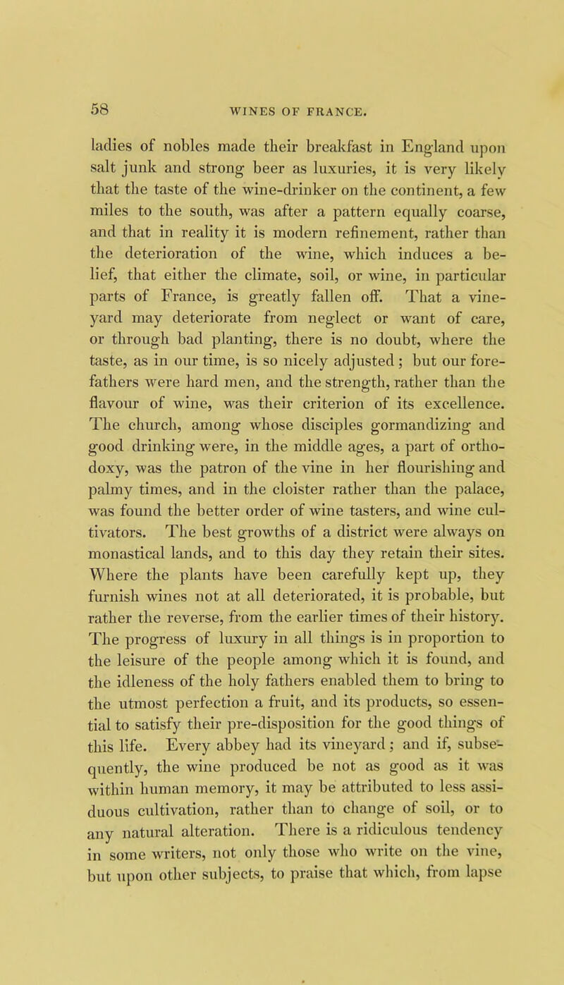 ladies of nobles made their breakfast in England upon salt junk and strong beer as luxuries, it is very likely that the taste of the wine-cb-inker on the continent, a few miles to the south, was after a pattern equally coarse, and that in reality it is modern refinement, rather than the deterioration of the wine, which induces a be- lief, that either the climate, soil, or wine, in particular parts of France, is greatly fallen olf. That a vine- yard may deteriorate from neglect or want of care, or through bad planting, there is no doubt, where the taste, as in our time, is so nicely adjusted; but our fore- fathers were hard men, and the strength, rather than the flavour of wine, was their criterion of its excellence. The church, among whose disciples gormandizing and good drinking were, in the middle ages, a part of ortho- doxy, was the patron of the vine in her flourishing and palmy times, and in the cloister rather than the palace, was found the better order of wine tasters, and wine cul- tivators. The best growths of a district were always on monastical lands, and to this day they retain their sites. Where the plants have been carefully kept up, they furnish wines not at all deteriorated, it is probable, but rather the reverse, from the earlier times of their historj\ The progress of luxury in all things is in proportion to the leisure of the people among which it is found, and the idleness of the holy fathers enabled them to bring to the utmost perfection a fruit, and its products, so essen- tial to satisfy their pre-disposition for the good things of this life. Every abbey had its vineyard; and if, subse- quently, the wine produced be not as good as it was within human memory, it may be attributed to less assi- duous cultivation, rather than to change of soil, or to any natural alteration. There is a ridiculous tendency in some writers, not only those who write on the vine, but upon other subjects, to praise that which, from lapse