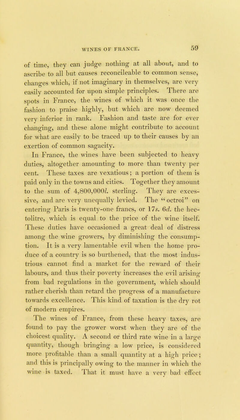 of time, they can judge nothing at all about, and to ascribe to all but causes reconcileable to common sense, changes which, if not imaginary in themselves, are very easily accounted for upon simple principles. There are spots in France, the wines of which it was once the fashion to praise highly, but which are now deemed very inferior in rank. Fashion and taste are for ever changing, and these alone might contribute to account for what are easily to be traced up to their causes by an exertion of common sagacity. In France, the wines have been subjected to heavy duties, altogether amounting to more than twenty per cent. These taxes are vexatious; a portion of them is paid only in the towns and cities. Together they amount to the sum of 4,800,000Z. sterling. They are exces- sive, and are very unequally levied. The “ octroi” on entering Paris is twenty-one francs, or 17s. 6d. the hec- tolitre, which is equal to the price of the wine itself. These duties have occasioned a great deal of distress among the wine growers, by diminishing the consump- tion. It is a very lamentable evil when the home pro- duce of a country is so burthened, that the most indus- trious cannot find a market for the reward of their labours, and thus their poverty increases the evil arising from bad regulations in the government, which should rather cherish than retard the progress of a manufacture towards excellence. This kind of taxation is the dry rot of modern empires. The wines of France, from these heavy taxes, are found to pay the grower worst when they are of the choicest quality. A second or third rate wine in a large quantity, though bringing a low price, is considered more profitable than a small quantity at a high price; and this is principally owing to the manner in which the wine is taxed. That it must have a very bad effect