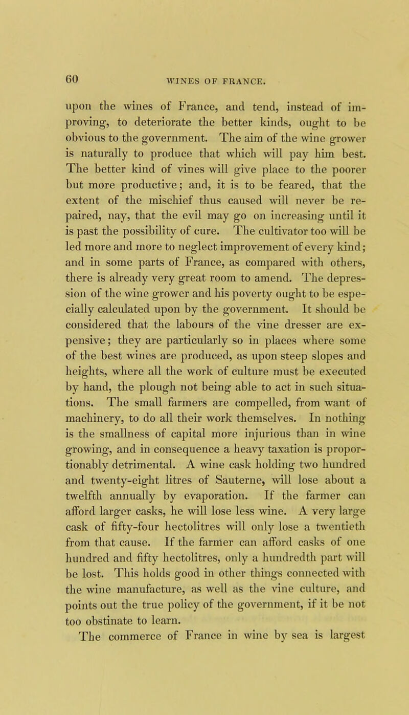 upon tlie wines of France, and tend, instead of im- proving, to deteriorate the better kinds, ought to be obvious to the government. The aim of the wine grower is naturally to produce that which will pay him best. The better kind of vines will give place to the poorer but more productive; and, it is to be feared, that the extent of the mischief thus caused will never be re- paired, nay, that the evil may go on increasing until it is past the possibility of cure. The cultivator too will be led more and more to neglect improvement of every kind; and in some parts of France, as compared with others, there is already very great room to amend. The depres- sion of the wine grower and his poverty ought to be espe- cially calculated upon by the government. It should be considered that the labours of the vine dresser are ex- pensive ; they are particularly so in places where some of the best wines are produced, as upon steep slopes and heights, where all the work of culture must be executed by hand, the plough not being able to act in such situa- tions. The small farmers are compelled, from want of machinery, to do all their work themselves. In nothing is the smallness of capital more injurious than in wine growing, and in consequence a heavy taxation is propor- tionably detrimental. A wine cask holding two hundred and twenty-eight litres of Sauterne, will lose about a twelfth annually by evaporation. If the farmer can afford larger casks, he wiU lose less wine. A very large cask of fifty-four hectolitres will only lose a twentieth from that cause. If the farmer can afford casks of one hundred and fifty hectolitres, only a hundredth part will be lost. This holds good in other things connected with the wine manufacture, as well as the vine culture, and points out the true policy of the government, if it be not too obstinate to learn. The commerce of France in wine by sea is largest