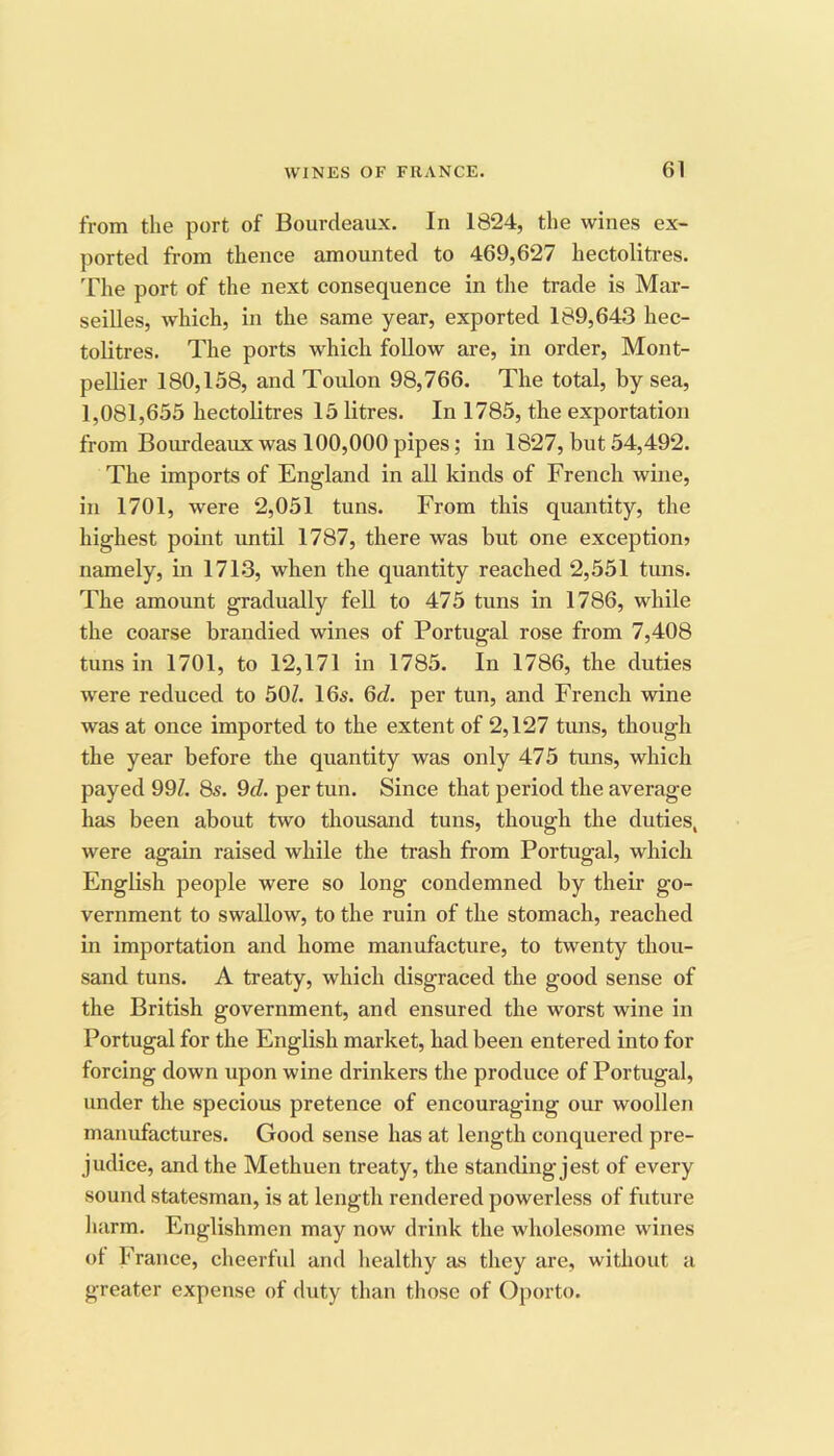 from the port of Bourdeaux. In 1824, the wines ex- ported from thence amounted to 469,627 hectolitres. The port of the next consequence in the trade is Mar- seilles, which, in the same year, exported 189,643 hec- tolitres. The ports which follow are, in order, Mont- pellier 180,158, and Toulon 98,766. The total, by sea, 1,081,655 hectolitres 15 litres. In 1785, the exportation from Bourdeaux was 100,000 pipes; in 1827, but 54,492. The imports of England in all kinds of French wine, in 1701, were 2,051 tuns. From this quantity, the highest point until 1787, there was but one exception? namely, in 1713, when the quantity reached 2,551 tuns. The amount gradually fell to 475 tuns in 1786, while the coarse brandied wines of Portugal rose from 7,408 tuns in 1701, to 12,171 in 1785. In 1786, the duties were reduced to 50Z. 16s. Qd. per tun, and French wine was at once imported to the extent of 2,127 tuns, though the year before the quantity was only 475 tuns, which payed 99Z. 8s. 9d. per tun. Since that period the average has been about two thousand tuns, though the duties, were again raised while the trash from Portugal, which English people were so long condemned by their go- vernment to swallow, to the ruin of the stomach, reached in importation and home manufacture, to twenty thou- sand tuns. A treaty, which disgraced the good sense of the British government, and ensured the worst wine in Portugal for the English market, had been entered into for forcing down upon wine drinkers the produce of Portugal, under the specious pretence of encouraging our woollen manufactures. Good sense has at length conquered pre- judice, and the Methuen treaty, the standing jest of every sound statesman, is at length rendered powerless of future liarm. Englishmen may now drink the wholesome wines ot France, cheerful and liealthy as they are, without a greater expense of duty than those of Oporto.