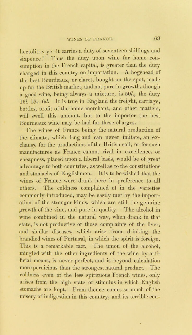 hectolitre, yet it carries a duty of seventeen shillings and sixpence! Thus the duty upon wine for home con- sumption in the French capital, is greater than the duty charged in this country on importation. A hogshead of the best Bourdeaux, or claret, bought on the spot, made up for the British market, and not pure in growth, though a good wine, being always a mixture, is 50Z., the duty 16Z. 13s. 6(Z. It is true in England the freight, carriage, bottles, profit of the home merchant, and other matters, will swell this amoimt, but to the importer the best Bourdeaux wine may be had for these charges. The wines of France being the natural production of the climate, which England can never imitate, an ex- change for the productions of the British soil, or for such manufactures as France cannot rival in excellence, or cheapness, placed upon a liberal basis, would be of great advantage to both countries, as well as to the constitutions and stomachs of Englishmen. It is to be wished that the wines of France were drank here in preference to all others. The coldness complained of in the varieties commonly introduced, may be easily met by the import- ation of the stronger kinds, wliicli are still the genuine growth of the vine, and pure in quality. The alcohol in wine combined in the natural way, when drank in that state, is not productive of those complaints of the liver, and similar diseases, which arise from drinking the branched wines of Portugal, in which the spirit is foreign. This is a remarkable fact. The union of the alcohol, mingled with the other ingredients of the wine by arti- ficial means, is never perfect, and is beyond calculation more pernicious than the strongest natural product. The coldness even of the less spirituous French wines, only arises from the high state of stimulus in which English stomachs are kept. From thence comes so much of the misery of indigestion in this country, and its terrible con-