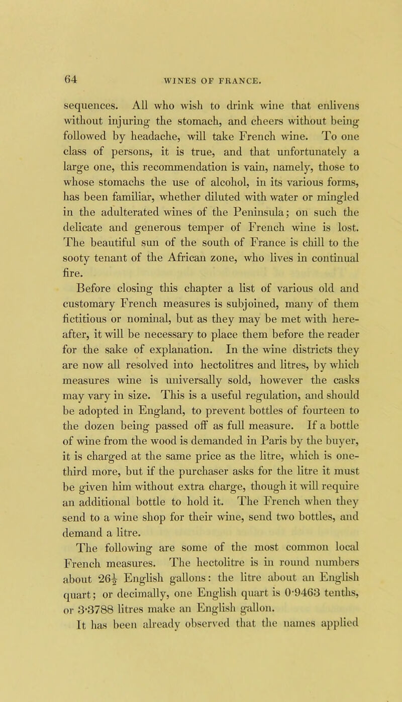 sequences. All who wish to drink wine that enlivens without injuring the stomach, and cheers without being followed by headache, will take French wine. To one class of persons, it is true, and that unfortunately a large one, this recommendation is vain, namely, those to whose stomachs the use of alcohol, in its varioas forms, has been familiar, whether diluted with water or mingled in the adulterated wines of the Peninsula; on such the delicate and generous temper of French wine is lost. The beautiful smi of the south of France is chill to the sooty tenant of the African zone, who lives in continual fire. Before closing this chapter a list of various old and customary French measures is subjoined, many of them fictitious or nominal, but as they may be met with here- after, it will be necessary to place them before the reader for the sake of explanation. In the wine districts they are now all resolved into hectolitres and litres, by which measures wine is universally sold, however the casks may vary in size. This is a useful regulation, and should be adopted in England, to prevent bottles of fourteen to the dozen being passed off as full measure. If a bottle of wine from the wood is demanded in Paris by the buyer, it is charged at the same price as the litre, which is one- third more, but if the purchaser aslcs for the litre it must be given him without extra charge, though it will require an additional bottle to hold it. The French when they send to a wine shop for their wine, send two bottles, and demand a litre. The following are some of the most common local French measures. The hectolitre is in round numbers about 26^ English gallons: the litre about an English quart; or decimally, one English qiuu-t is 0-9463 tenths, or 3-3788 litres make an English gallon. It has been already observed tliat the names applied