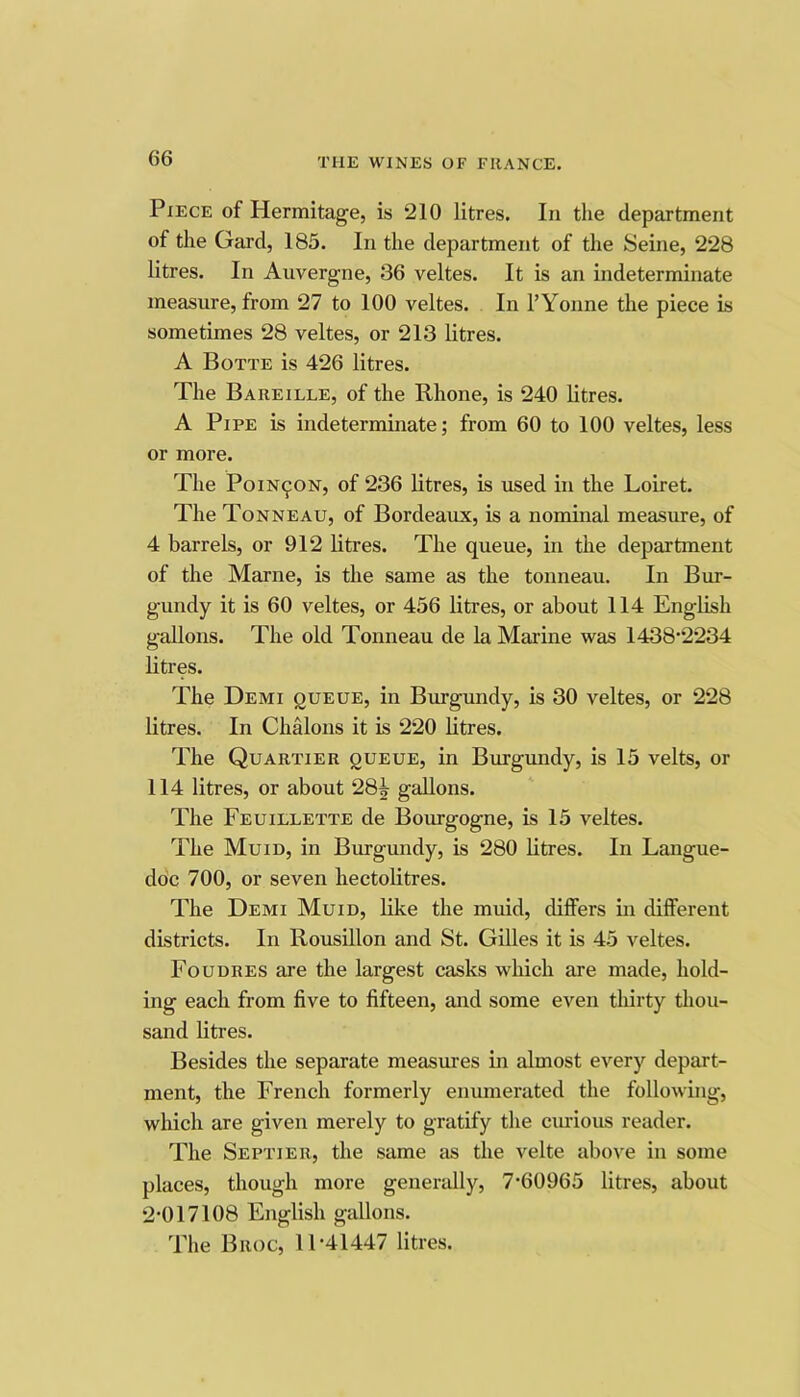 Piece of Hermitage, is 210 litres. In the department of the Gard, 185. In the department of the Seine, 228 litres. In Auvergne, 36 veltes. It is an indeterminate measure, from 27 to 100 veltes. In I’Yonne the piece is sometimes 28 veltes, or 213 litres. A Botte is 426 litres. The Bare I LEE, of the Rhone, is 240 litres. A Pipe is indeterminate; from 60 to 100 veltes, less or more. The PoiN^ON, of 236 litres, is used in the Loiret. The Tonneau, of Bordeaux, is a nominal measure, of 4 barrels, or 912 litres. The queue, in the department of the Marne, is the same as the tonneau. In Bur- gundy it is 60 veltes, or 456 litres, or about 114 English gallons. The old Tonneau de la Marine was 1438’2234 litres. The Demi queue, in Burgundy, is 30 veltes, or 228 litres. In Chalons it is 220 litres. The Quartier queue, in Burgundy, is 15 velts, or 114 litres, or about 28^ gallons. The Feuillette de Bourgogne, is 15 veltes. The Mu ID, in Burgundy, is 280 litres. In Langue- doc 700, or seven hectolitres. The Demi Muid, like the muid, differs in different districts. In Rousillon and St. GiUes it is 45 veltes. Foudres are the largest casks which are made, hold- ing each from five to fifteen, and some even thirty thou- sand litres. Besides the separate measures in almost every depart- ment, the French formerly enumerated the following, which are given merely to gratify the ciuious reader. The Septier, the same as the velte above in some places, though more genendly, 7'60965 litres, about 2-017108 English gallons. The Broc, 11-41447 litres.