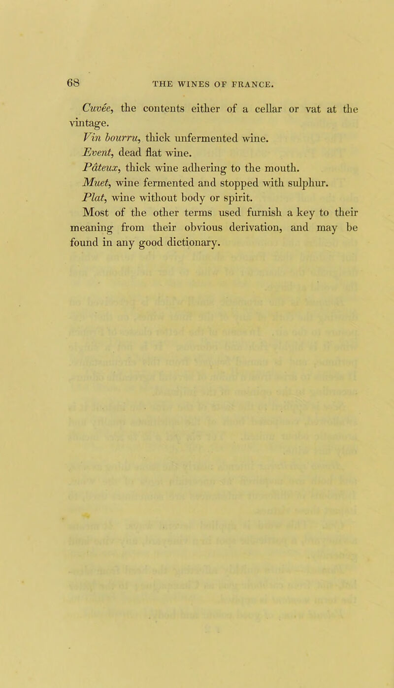 Cuvee, the contents either of a cellar or vat at the vintage. Vin hourru, thick unfermented wine. Event, dead flat wine. Pdteux, thick wine adhering to the mouth. Muet, wine fermented and stopped with sulphur. Plat, wine without body or spirit. Most of the other terms used furnish a key to their meaning from their obvious derivation, and may be found in any good dictionary.
