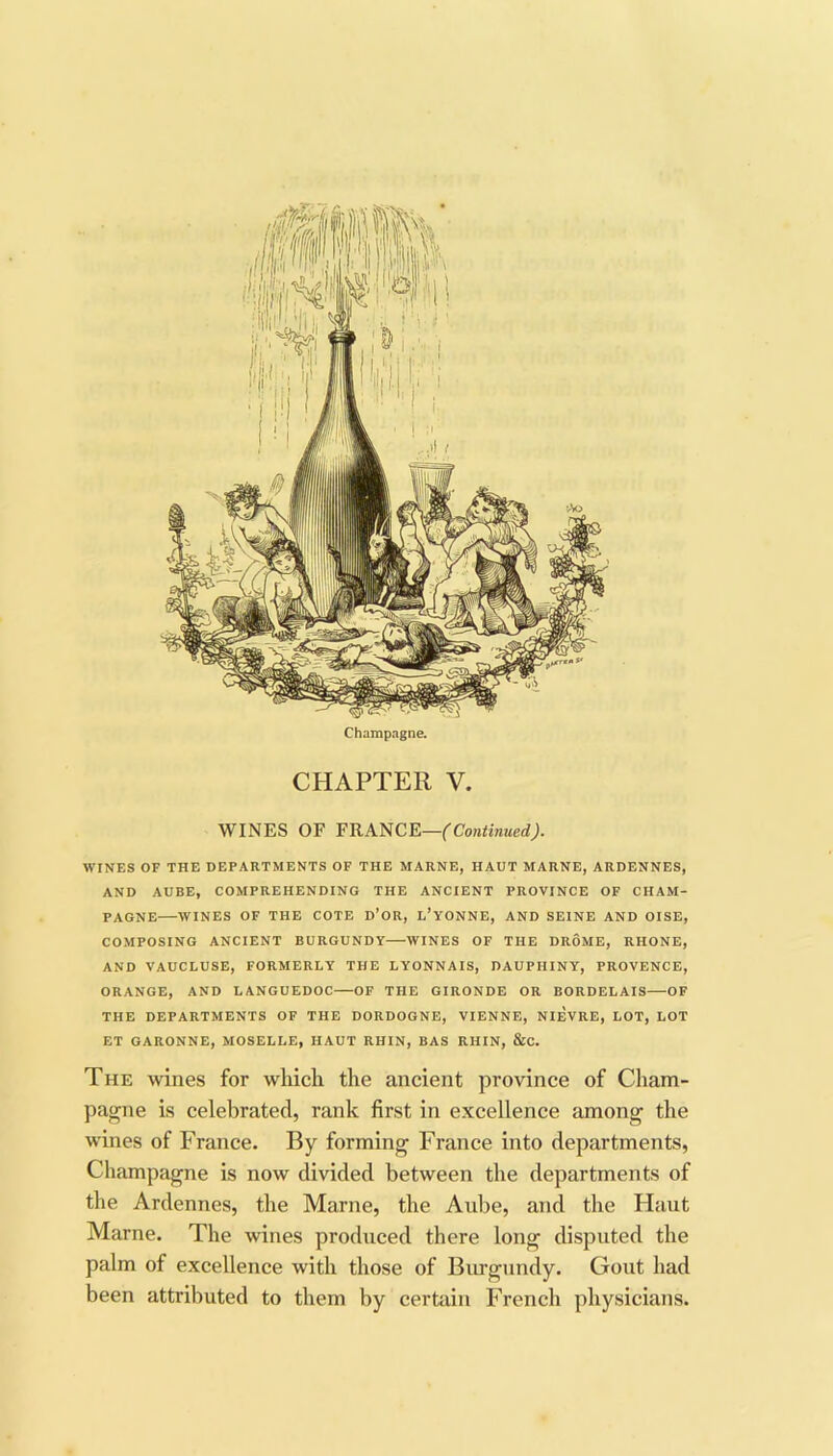 Champagne. CHAPTER V. WINES OF FRANCE— WINES OF THE DEPARTMENTS OF THE MARNE, HAUT MARNE, ARDENNES, AND AUBE, COMPREHENDING THE ANCIENT PROVINCE OF CHAM- PAGNE WINES OF THE COTE D’OR, L'yONNE, AND SEINE AND OISE, COMPOSING ANCIENT BURGUNDY WINES OF THE DROME, RHONE, AND VAUCLUSE, FORMERLY THE LYONNAIS, DAUPHINY, PROVENCE, ORANGE, AND LANGUEDOC—OF THE GIRONDE OR BORDELAIS OF THE DEPARTMENTS OF THE DORDOGNE, VIENNE, NIEVRE, LOT, LOT ET GARONNE, MOSELLE, HAUT RHIN, BAS RHIN, &C. The wines for which the ancient province of Cham- pagne is celebrated, rank first in excellence among the wines of France. By forming France into departments, Champagne is now divided between the departments of the Ardennes, the Marne, the Aube, and the Haut Marne. The wines produced there long disputed the palm of excellence with those of Burgundy. Gout had been attributed to them by certain French physicians.