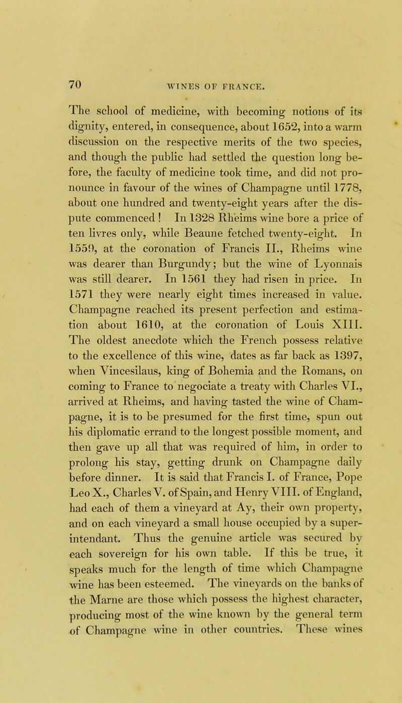 The school of medicine, with becoming notions of its dignity, entered, in consequence, about 1652, into a warm discussion on the respective merits of the two species, and though the public had settled the question long be- fore, the facidty of medicine took time, and did not pro- noimce in favour of the wines of Champagne until 1778, about one himdred and twenty-eight years after the dis- pute commenced ! In 1328 Rh’eims wine bore a price of ten livres only, while Beaune fetched twenty-eight. In 1550, at the coronation of Francis II., Rheims wine was dearer than Burgundy; but the wine of Lyonnais was still dearer. In 1561 they had risen in price. In 1571 they were nearly eight times increased in value. Champagne reached its present perfection and estima- tion about 1610, at the coronation of Louis XI11. The oldest anecdote which the French possess relative to the excellence of this wine, dates as far back as 1397, when Vincesilaus, Idng of Bohemia and the Romans, on coming to France to negociate a treaty with Charles VI., arrived at Rheims, and having tasted the wine of Cham- pagne, it is to be presumed for the first time, spun out his diplomatic errand to the longest possible moment, and then gave up all that was required of him, in order to prolong his stay, getting drunk on Champagne daily before dinner. It is said that Francis I. of France, Pope LeoX., Charles V. of Spain, and Henry VIII. of England, had each of them a vineyard at Ay, their own property, and on each vineyard a small house occupied by a super- intendant. Thus the genuine article was secured by each sovereign for his own table. If this be tnie, it speaks much for the length of time which Champsigne wine has been esteemed. The vineyards on the banks of the Marne are those which possess the highest character, producing most of the wine known by the general term of Champagne wine in other countries. These wines