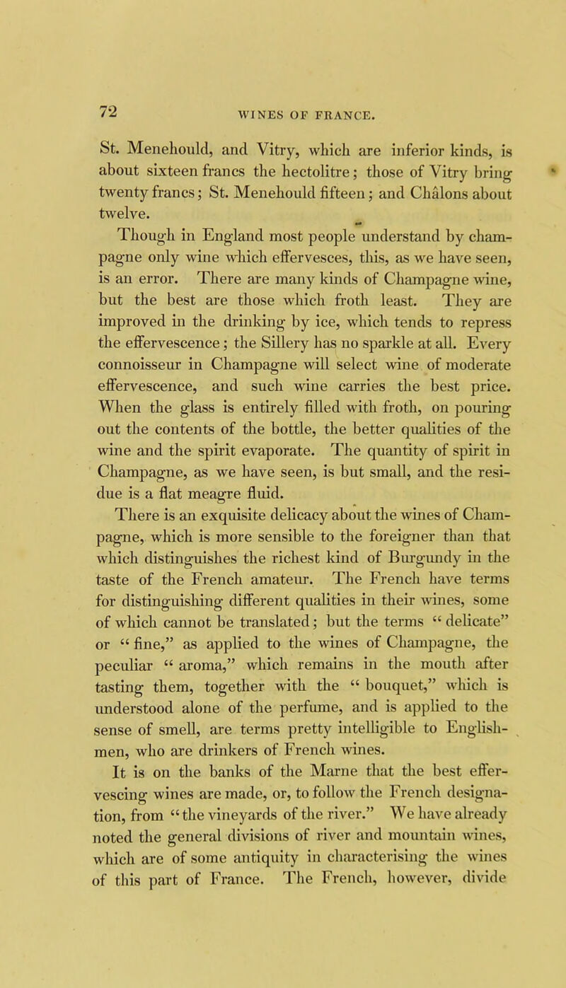 St. Menehoiild, and Vitry, which are inferior kinds, is about sixteen francs the hectolitre; those of Vitry bring’ twenty francs; St. Menehould fifteen; and Chalons about twelve. Though in England most people understand by cham- pagne only wine which effervesces, this, as we have seen, is an error. There are many kinds of Champagne wine, but the best are those which froth least. They are improved in the drinking by ice, which tends to repress the effervescence; the Sillery has no sparkle at all. Every connoisseur in Champagne will select wine of moderate effervescence, and such wine carries the best price. When the glass is entirely filled with froth, on pouring out the contents of the bottle, the better quabties of the wine and the spirit evaporate. The quantity of spirit in Champagne, as we have seen, is but small, and the resi- due is a flat meagre fluid. There is an exquisite delicacy about the wines of Cham- pagne, which is more sensible to the foreigner than that which distinguishes the richest kind of Biu-gimdy in the taste of the French amateur. The French have terms for distinguishing different qualities in their wines, some of which cannot be translated; but the terms “ delicate” or “ fine,” as applied to the wines of Champagne, the peculiar “ aroma,” which remains in the mouth after tasting them, together with the “ bouquet,” which is understood alone of the perfume, and is applied to the sense of smell, are terms pretty intelligible to English- men, who are drinkers of French wines. It is on the banks of the Marne that the best effer- vescing wines are made, or, to follow the French designa- tion, from “ the vineyards of the river.” We have already noted the general divisions of river and mountain wines, which are of some antiquity in characterising the wines of this part of France. The French, however, divide