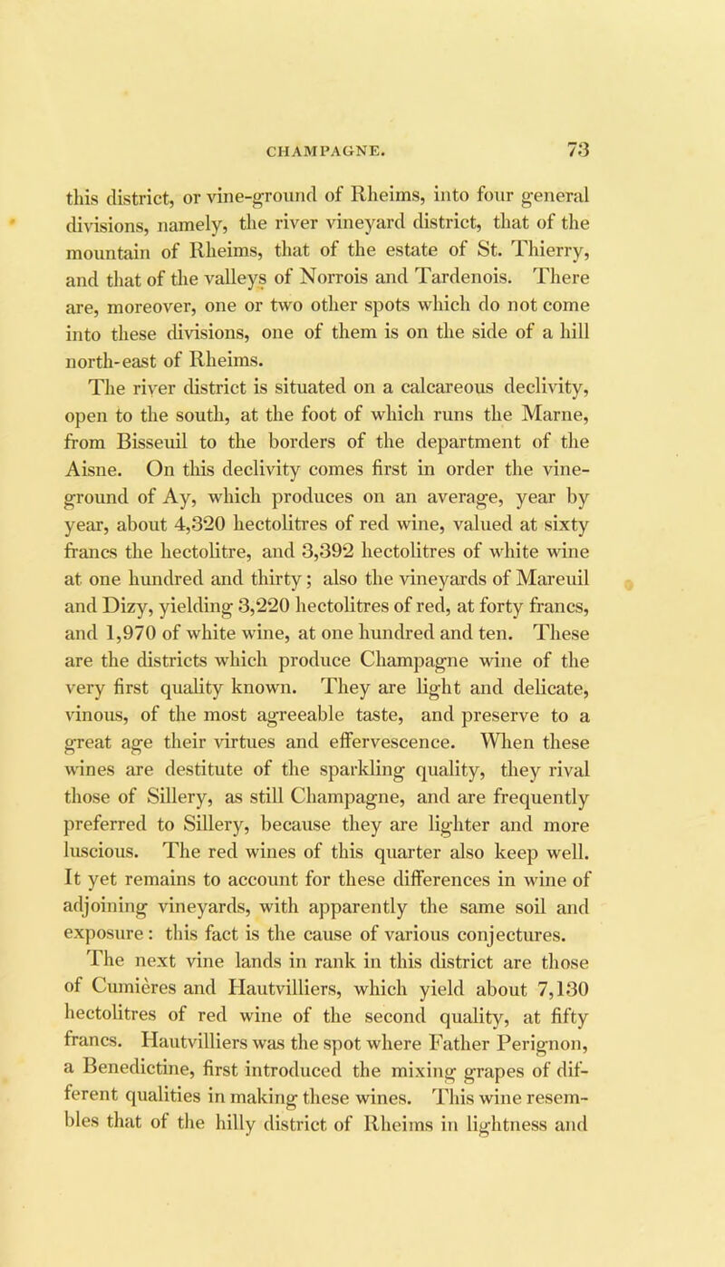 tills district, or vine-ground of Rheims, into four general divisions, namely, tlie river vineyard district, that of the mountain of Rheims, that of the estate of St. Thierry, and that of the valleys of Norrois and Tardenois. There are, moreover, one or two other spots which do not come into these divisions, one of them is on the side of a hill north-east of Rheims. The river district is situated on a calcareous declivity, open to the south, at the foot of which runs the Marne, from Bisseuil to the borders of the department of the Aisne. On this declivity comes first in order the vine- ground of Ay, which produces on an average, year by year, about 4,-3’20 hectolitres of red wine, valued at sixty francs the hectolitre, and 3,392 hectolitres of white wine at one hundred and thirty; also the vineyards of Mareuil and Dizy, yielding 3,220 hectolitres of red, at forty francs, and 1,970 of white wine, at one hundred and ten. These are the districts wdiich produce Champagne wine of the very first quality known. They are light and delicate, vinous, of the most agreeable taste, and preserve to a great age their virtues and elfervescence. Wlien these wines are destitute of the sparkling quality, they rival those of Sillery, as still Champagne, and are frequently preferred to Sillery, because they are lighter and more luscious. The red wines of this quarter also keep well. It yet remains to account for these differences in wine of adjoining vineyards, with apparently the same soil and exposure : this fact is the cause of various conjectures. The next vine lands in rank in this district are those of Cumieres and Hautvilliers, which yield about 7,130 hectolitres of red wine of the second quality, at fifty francs. Hautvilliers was the spot where Father Perignon, a Benedictine, first introduced the mixing grapes of dif- ferent qualities in making these wines. This wine resem- bles that of the hilly district of Rheims in lightness and