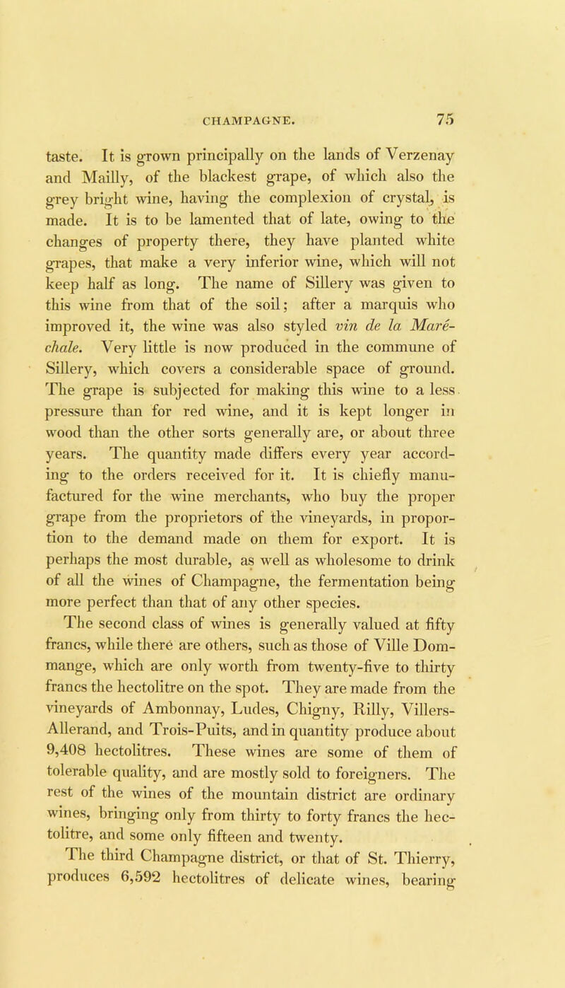 taste. It is grown principally on the lands of Verzenay and Mailly, of the blackest grape, of which also the grey bright wine, having the complexion of crystal, is made. It is to be lamented that of late, owing to the changes of property there, they have planted white grapes, that make a very inferior wine, which wiU not keep half as long. The name of Sillery was given to this wine from that of the soU; after a marquis who improved it, the wine was also styled vin de la Mare- chale. Very little is now produced in the commune of Sillery, which covers a considerable space of ground. The grape is subjected for making this wine to a less pressure than for red wine, and it is kept longer in wood than the other sorts generally are, or about three years. The quantity made differs every year accord- ing to the orders received for it. It is chiefly manu- factured for the wine merchants, who buy the proper grape from the proprietors of the ^dneyards, in propor- tion to the demand made on them for export. It is perhaps the most durable, as well as wholesome to drink of all the wines of Champagne, the fermentation being more perfect than that of any other species. The second class of wines is generally valued at fifty francs, while there are others, such as those of Ville Dom- mange, which are only worth from twenty-five to thirty francs the hectolitre on the spot. They are made from the vineyards of Ambonnay, Ludes, Chigny, Rilly, Villers- Allerand, and Trois-Puits, and in quantity produce about 9,408 hectolitres. These wines are some of them of tolerable quality, and are mostly sold to foreigners. The rest of the wines of the mountain district are ordinary wines, bringing only from thirty to forty francs the hec- tolitre, and some only fifteen and twenty. The third Champagne district, or that of St. Thierry, produces 6,592 hectolitres of delicate wines, bearing