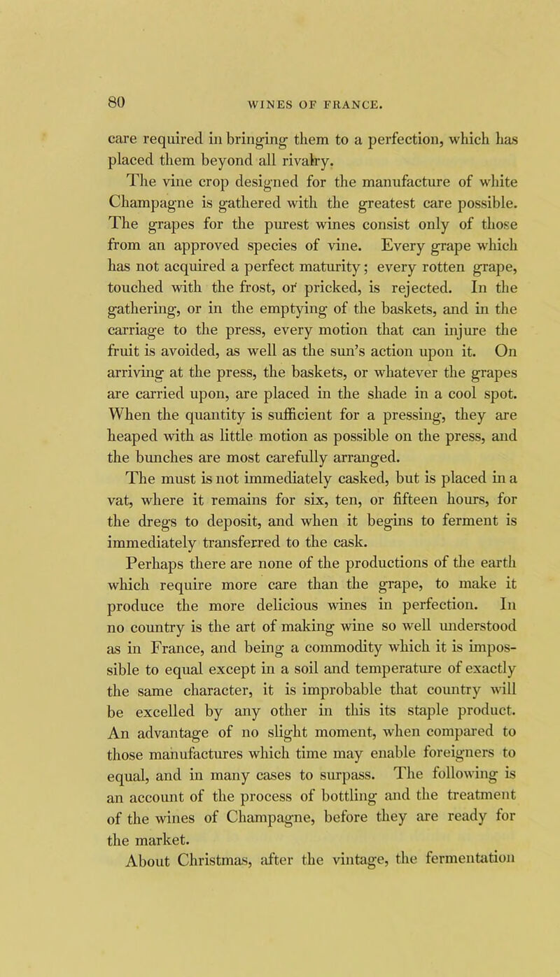 care required in bringing them to a perfection, which has placed them beyond all rivalry. The vine crop designed for the manufacture of white Champagne is gathered with the greatest care possible. The grapes for the purest wines consist only of those from an approved species of vine. Every grape which has not acquired a perfect maturity; every rotten grape, touched with the frost, oi' pricked, is rejected. In the gathering, or in the emptying of the baskets, and in the carriage to the press, every motion that can injure the fruit is avoided, as well as the sun’s action upon it. On arriving at the press, the baskets, or whatever the grapes are carried upon, are placed in the shade in a cool spot. When the quantity is sufficient for a pressing, they are heaped with as little motion as possible on the press, and the bimches are most carefully arranged. The must is not immediately cashed, but is placed in a vat, where it remains for six, ten, or fifteen hours, for the dregs to deposit, and when it begins to ferment is immediately transferred to the cask. Perhaps there are none of the productions of the earth which require more care than the grape, to make it produce the more delicious wines in perfection. In no country is the art of making wine so well imderstood as in France, and being a commodity which it is impos- sible to equal except in a soil and temperature of exactly the same character, it is improbable that coimtry will be excelled by any other in this its staple product. An advantage of no slight moment, when compiu-ed to those manufactures which time may enable foreigners to equal, and in many cases to surpass. The following is an account of the process of bottling and the treatment of the wines of Champagne, before they are ready for the market. About Christmas, after the vintage, the fermentation