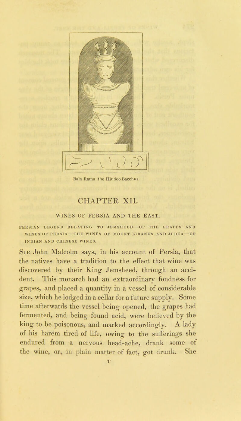 Bala Rama, the Hindoo Bacchus. CHAPTER XII. WINES OF PERSIA AND THE EAST. PERSIAN LEGEND RELATING TO JEMSHEED—OF THE GRAPES AND WINES OF PERSIA—THE WINES OF MOUNT LIBANUS AND JUDEA OF INDIAN AND CHINESE WINES. Sir John Malcolm says, in his account of Persia, that the natives have a tradition to the elfect that wine was discovered by their King Jemsheed, through an acci- dent. This monarch had an extraordinary fondness for grapes, and placed a quantity in a vessel of considerable size, which he lodged in a cellar for a future supply. Some time afterwards the vessel being opened, the grapes had fermented, and being found acid, were believed by the king to be poisonous, and marked accordingly. A lady of his harem tired of life, owing to the sulferings she endured from a nervous head-ache, drank some of the wine, or, in plain matter of fact, got drunk. She T