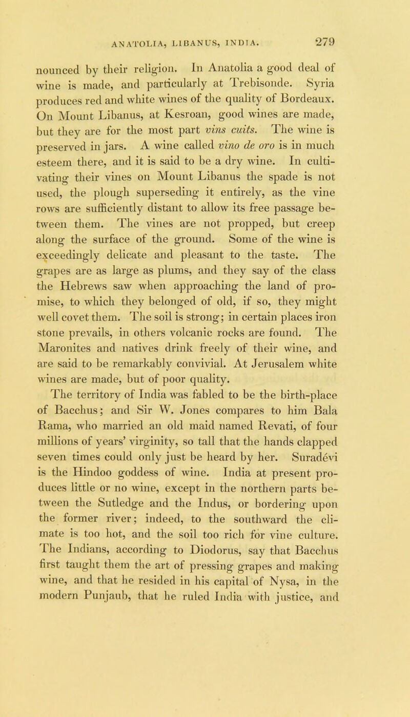 ANATOLIA, LIBANUS, INDIA. nounced by their religion. In Anatolia a good deal of wine is made, and particularly at Trebisonde. Syria produces red and white wines of the quality of Bordeaux. On Mount Libanus, at Kesroan, good wines are made, but they are for the most part vins cuits. The wine is preserved in jars. A wine called vino de oro is in much esteem there, and it is said to be a dry wdne. In culti- vating their vines on Mount Libanus the spade is not used, the plough superseding it entirely, as the vine rows are sufficiently distant to allow its free passage be- tween them. The vines are not propped, but creep along the surface of the ground. Some of the wine is exceedingly delicate and pleasant to the taste. The grapes are as large as plums, and they say of the class the Hebrews saw when approaching the land of pro- mise, to which they belonged of old, if so, they might well covet them. The soil is strong; in certain places iron stone prevails, in others volcanic rocks are found. The Maronites and natives drink freely of their wine, and are said to be remarkably convivial. At Jerusalem white wines are made, but of poor quality. The territory of India was fabled to be the birth-place of Bacchus; and Sir W. Jones compares to him Bala Rama, who married an old maid named Revati, of four millions of years’ virginity, so tall that the hands clapped seven times could only just be heard by her. Suradevi is the Hindoo goddess of wine. India at present pro- duces little or no wine, except in the northern parts be- tween the Sutledge and the Indus, or bordering upon the former river; indeed, to the southward the cli- mate is too hot, and the soil too rich for vine culture. 1 he Indians, according to Diodorus, say that Bacchus first taught them the art of pressing grapes and making wine, and that he resided in his capital of Nysa, in the modern Punjaub, that he ruled India with justice, and