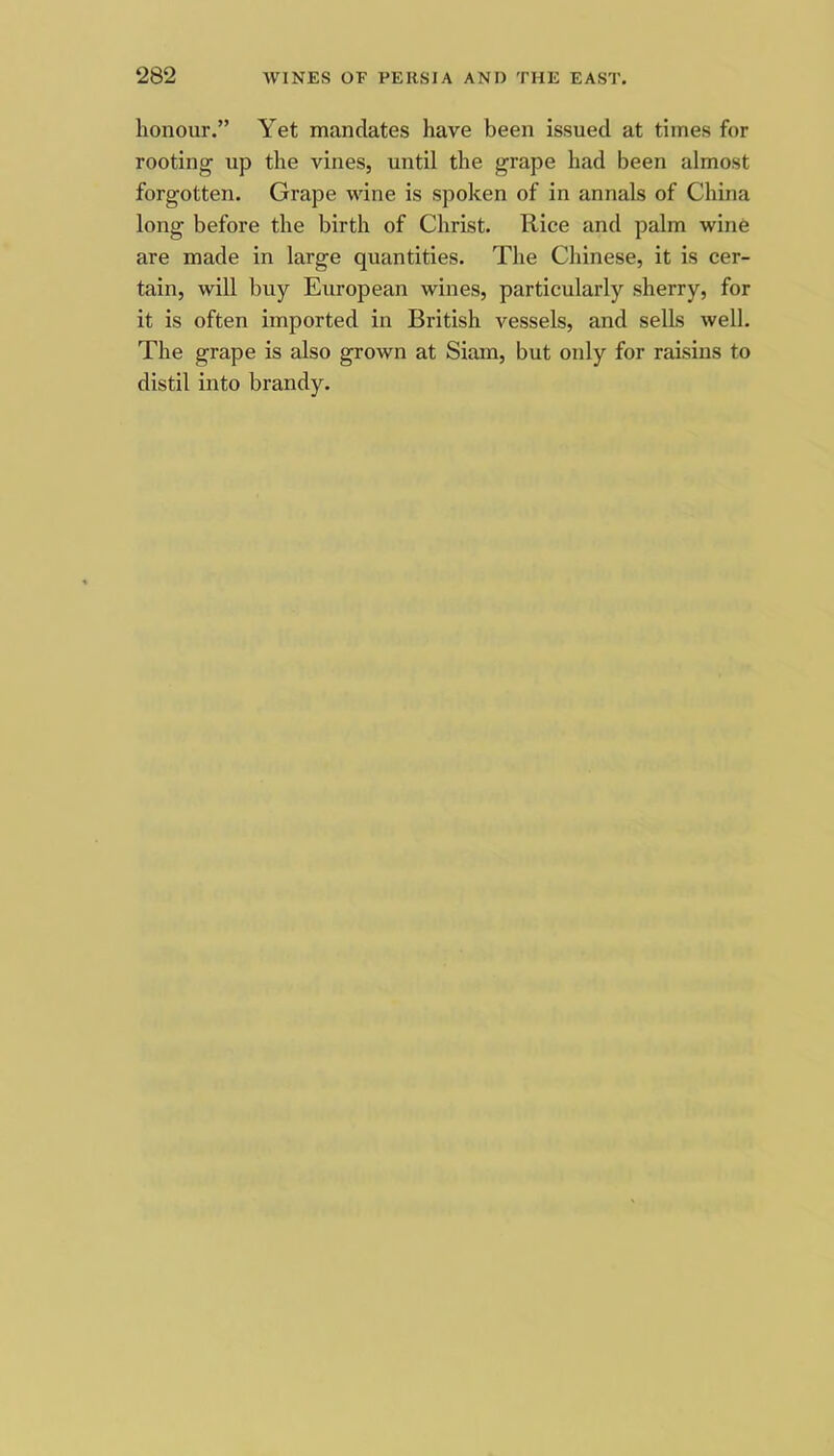 honour.” Yet mandates have been issued at times for rooting up the vines, until the grape had been almost forgotten. Grape wine is spoken of in annals of China long before the birth of Christ. Rice and palm wine are made in large quantities. The Chinese, it is cer- tain, will buy European wines, particularly sherry, for it is often imported in British vessels, and sells well. The grape is also grown at Siam, but only for raisins to distil into brandy.