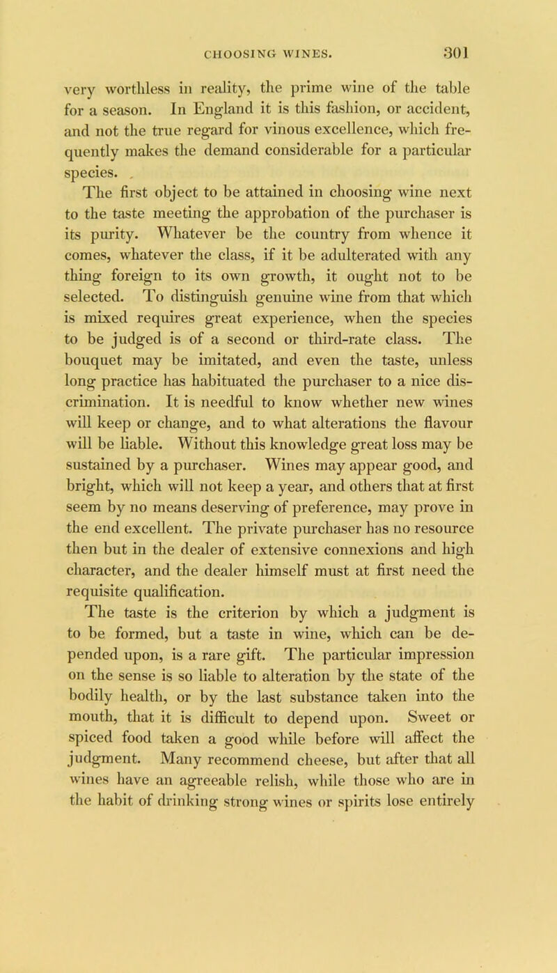 CUOOSINCt wines. .‘301 very worthless in reality, the prime wine of the table for a season. In England it is this fashion, or accident, and not the true regard for vinous excellence, which fre- quently makes the demand considerable for a particvdar species. , The first object to be attained in choosing wine next to the taste meeting the approbation of the purchaser is its purity. Whatever be the country from whence it comes, whatever the class, if it be adulterated with any thing foreign to its own growth, it ought not to be selected. To distinguish genuine wine from that which is mixed requires great experience, when the species to be judged is of a second or third-rate class. The bouquet may be imitated, and even the taste, unless long practice has habituated the purchaser to a nice dis- crimination. It is needful to know whether new wines will keep or change, and to what alterations the flavour will be liable. Without this knowledge great loss may be sustained by a purchaser. Wines may appear good, and bright, which will not keep a year, and others that at first seem by no means deserving of preference, may prove in the end excellent. The private purchaser has no resource then but in the dealer of extensive connexions and high character, and the dealer himself must at first need the requisite qualification. The taste is the criterion by which a judgment is to be formed, but a taste in wine, which can be de- pended upon, is a rare gift. The particular impression on the sense is so liable to alteration by the state of the bodily health, or by the last substance taken into the mouth, that it is difficult to depend upon. Sweet or spiced food taken a good while before will affect the judgment. Many recommend cheese, but after that all wines have an agreeable relish, while those who are in the habit of drinking strong wines or spirits lose entirely