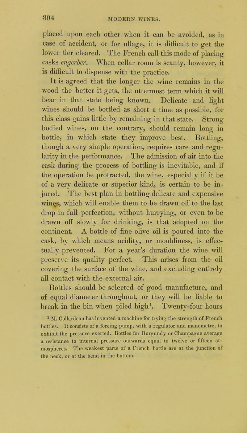 placed upon each other when it can be avoided, as in case of accident, or for ullage, it is difficult to get the lower tier cleared. The French call this mode of placing casks engerber. When cellar room is scanty, however, it is difficult to dispense with the practice. It is agreed that the longer the wine remains in the wood the better it gets, the uttermost term which it will bear in that state being Imown. Delicate and light wines shoidd be bottled as short a time as possible, for this class gains little by remaining in that state. Strong bodied wines, on the contrary, should remain long in bottle, in which state they improve best. Bottling, though a very simple operation, requires care and regu- larity in the performance. The admission of air into the cask during the process of bottling is inevitable, and if the operation be protracted, the wine, especially if it be of a very delicate or superior kind, is certain to be in- jnred. The best plan in bottling delicate and expensive win^s, wliich will enable them to be drawn off to the Icist drop in full perfection, without hurrying, or even to be drawn off slowly for drinking, is that adopted on the continent. A bottle of fine olive oil is poured into the cask, by which means acidity, or mouldiness, is effec- tually prevented. For a year’s dmation the wine will preserve its quality perfect. This arises from the oil covering the sm-face of the wine, and excluding entirely aU contact with the external air. Bottles should be selected of good manufacture, and of equal diameter throughout, or they will be liable to break in the bin when piled high'. Twenty-four hours * M. Collardeau has invented a machine for trying the strength of French bottles. It consists of a forcing pump, with a regulator and manometre, to exhibit the pressure exerted. Bottles for Burgundy or Champagne average a resistance to internal pressure outwards equal to twelve or fifteen at- mospheres. The weakest parts of a French bottle are at the junction of the neck, or at the bend in the bottom.