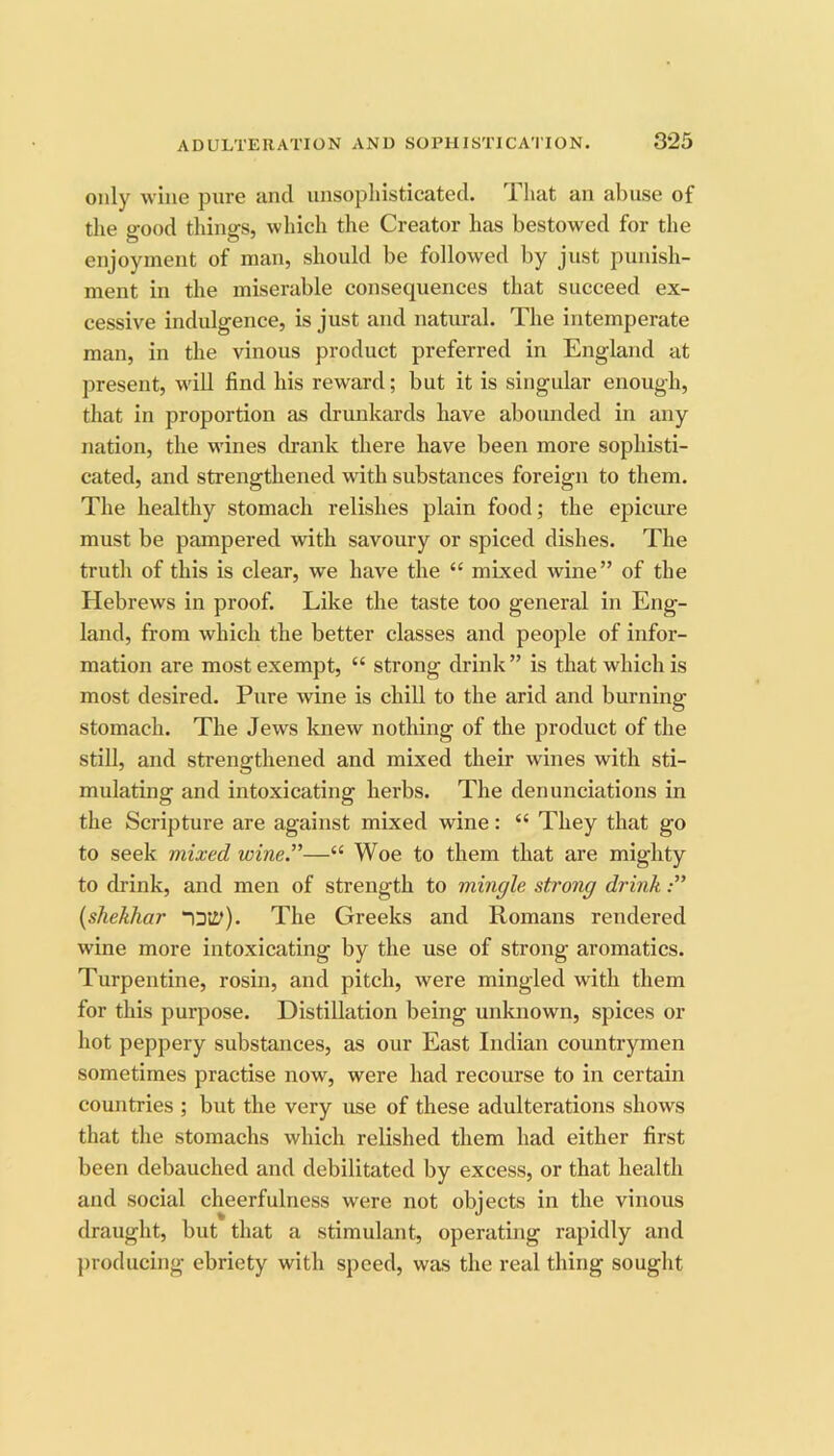 only wine pure tincl unsophisticated. 1 hat an abuse of the good things, which the Creator has bestowed for the enjoyment of man, should be followed by just punish- ment in the miserable consequences that succeed ex- cessive indulgence, is just and natural. The intemperate man, in the vinous product preferred in England at present, will find his reward; but it is singular enough, that in proportion as drunkards have abounded in any nation, the wines drank there have been more sophisti- cated, and strengthened with substances foreign to them. The healthy stomach relishes plain food; the epicure must be pampered with savoury or spiced dishes. The truth of this is clear, we have the “ mLxed wine” of the Hebrews in proof. Like the taste too general in Eng- land, from which the better classes and people of infor- mation are most exempt, “ strong drink” is that which is most desired. Pure wine is chill to the arid and burning stomach. The Jews knew nothing of the product of the still, and strengthened and mixed their wines with sti- mulating and intoxicating herbs. The denunciations in the Scripture are against mixed wine: “ They that go to seek mixed wine.”—“ Woe to them that are mighty to drink, and men of strength to mingle strong drink {shekhar The Greeks and Romans rendered wine more intoxicating by the use of strong aromatics. Turpentine, rosin, and pitch, were mingled with them for this purpose. Distillation being unknown, spices or hot peppery substances, as our East Indian countrymen sometimes practise now, were had recourse to in certain countries ; but the very use of these adulterations shows that the stomachs which relished them had either first been debauched and debilitated by excess, or that health and social cheerfulness were not objects in the vinous draught, but that a stimulant, operating rapidly and {iroducing ebriety with speed, was the real thing sought