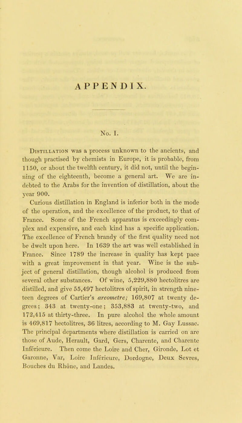 No. I. Distillation was a process unknoMTi to the ancients, and though practised by chemists in Europe, it is probable, from 1150, or about the twelfth century, it did not, until the begin- ning of the eighteenth, become a general art. We are in- debted to the Arabs for the invention of distillation, about the year 900. Curious distillation in England is inferior both in the mode of the operation, and the excellence of the product, to that of France. Some of the French apparatus is exceedingly com- plex and expensive, and each kind has a specific application. The excellence of French brandy of the first quality need not be dwelt upon here. In 1639 the art was well established in France. Since 1789 the increase in quality has kept pace with a great improvement in that year. Wine is the sub- ject of general distillation, though alcohol is produced from several other substances. Of wine, 5,229,880 hectolitres are distilled, and give 55,497 hectolitres of spirit, in strength nine- teen degrees of Cartier’s areometre; 169,807 at twenty de- grees ; 343 at twenty-one; 353,883 at twenty-two, and 172,415 at thirty-three. In pure alcohol the whole amount is 469,817 hectolitres, 36 litres, according to M. Gay Lussac. The principal departments where distillation is carried on are those of Aude, Herault, Gard, Gers, Charente, and Charente Inferieure. Then come the Loire and Cher, Gironde, Lot et Garonne, Var, Loire Inferieure, Dordogne, Deux Sevres, Eouches du Rhone, and Landes.