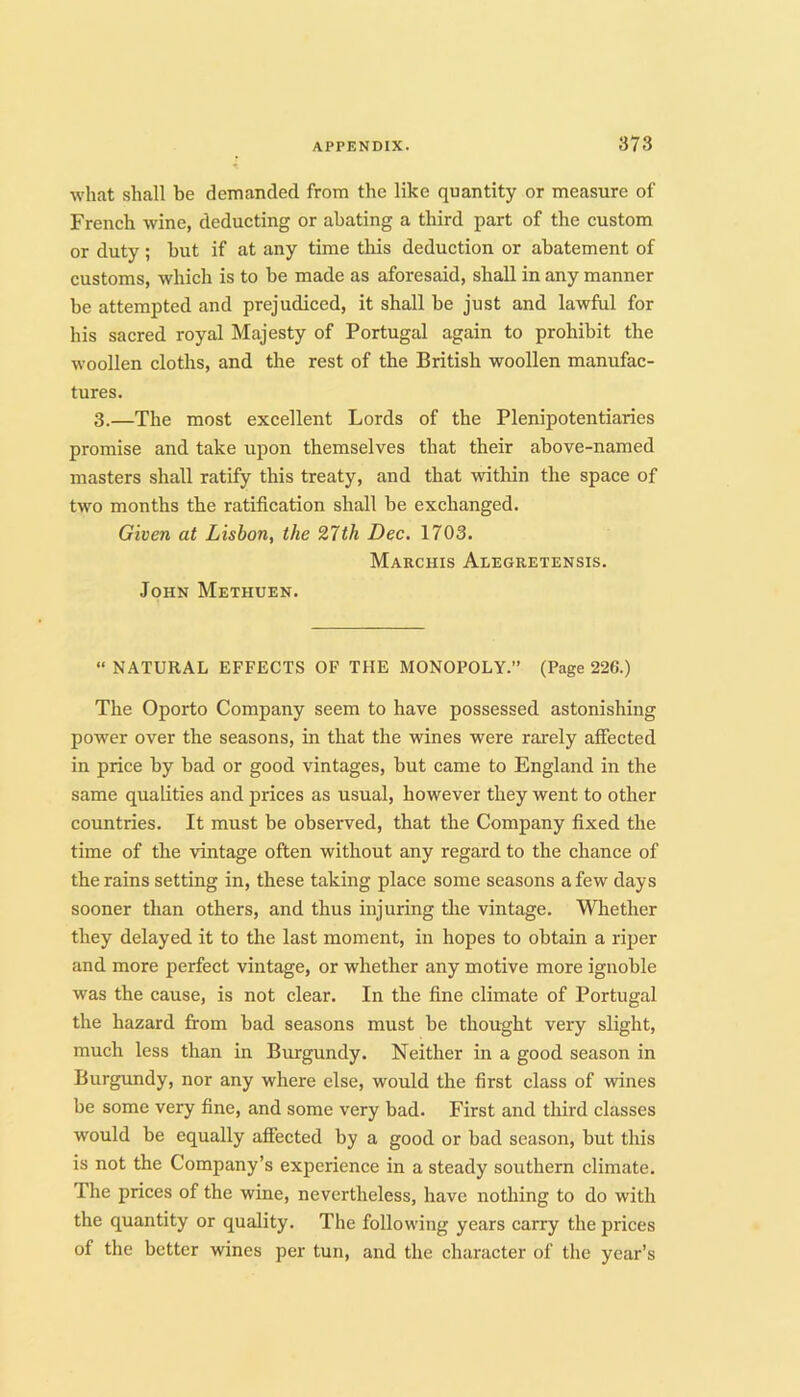 what shall be demanded from the like quantity or measure of French wine, deducting or abating a third part of the custom or duty ; but if at any time this deduction or abatement of customs, which is to be made as aforesaid, shall in any manner be attempted and prejudiced, it shall be just and lawful for his sacred royal Majesty of Portugal again to prohibit the woollen cloths, and the rest of the British woollen manufac- tures. 3.—The most excellent Lords of the Plenipotentiaries promise and take upon themselves that their above-named masters shall ratify this treaty, and that within the space of two months the ratification shall be exchanged. Given at Lisbon, the 27th Dec. 1703. Marchis Alegretensis. John Methuen. “ NATURAL EFFECTS OF THE MONOPOLY.” (Page 226.) The Oporto Company seem to have possessed astonishing power over the seasons, in that the wines were rarely affected in price by bad or good vintages, but came to England in the same qualities and prices as usual, however they went to other countries. It must be observed, that the Company fixed the time of the vintage often without any regard to the chance of the rains setting in, these taking place some seasons a few days sooner than others, and thus injuring tlie vintage. Whether they delayed it to the last moment, in hopes to obtain a riper and more perfect vintage, or whether any motive more ignoble was the cause, is not clear. In the fine climate of Portugal the hazard from bad seasons must be thought very slight, much less than in Burgundy. Neither in a good season in Burgundy, nor any where else, would the first class of wdnes be some very fine, and some very bad. First and third classes would be equally affected by a good or bad season, but this is not the Company’s experience in a steady southern climate. The prices of the wine, nevertheless, have nothing to do with the quantity or quality. The following years carry the prices of the better wines per tun, and the character of the year’s