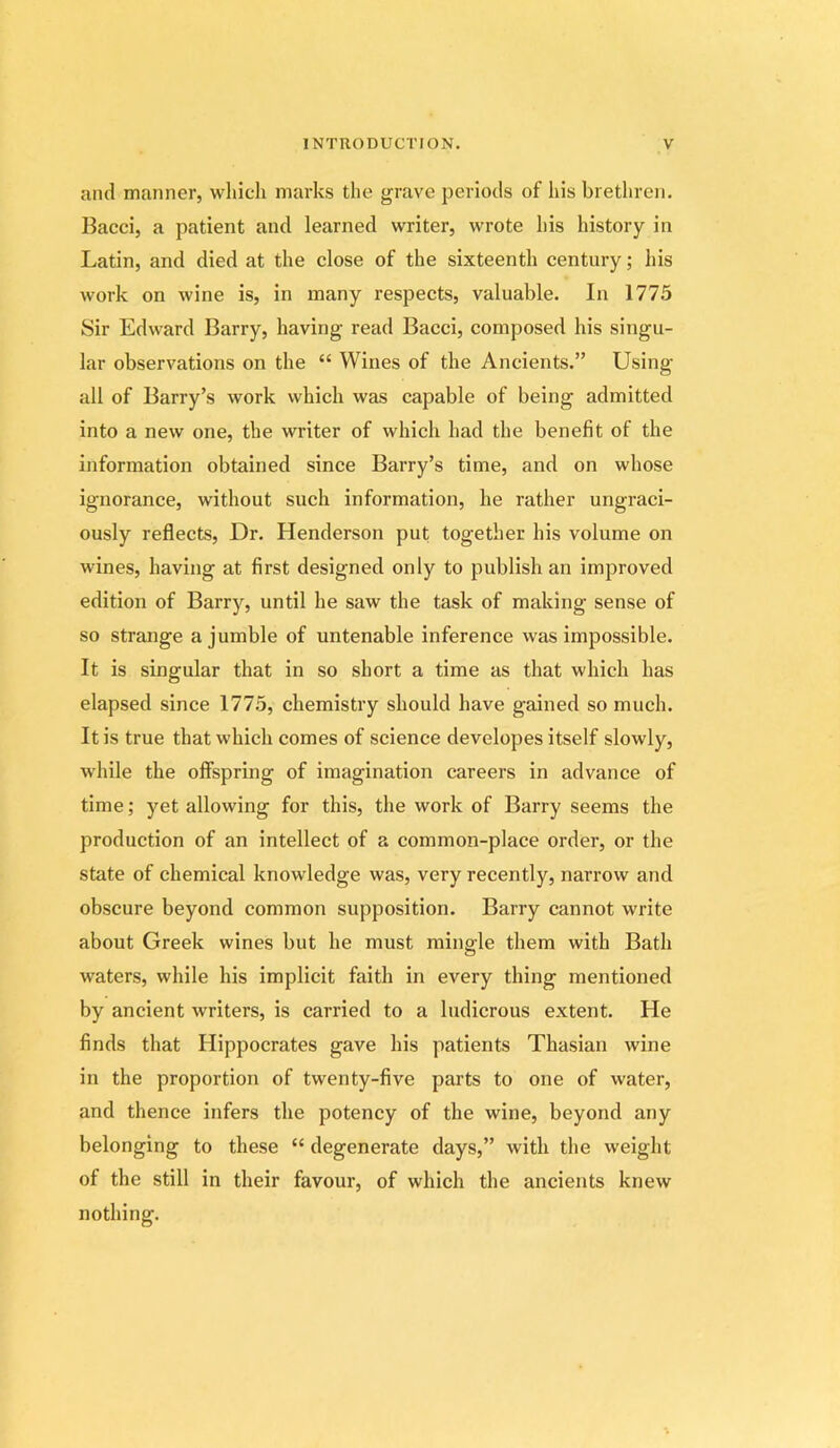 and manner, which marks the grave periods of las brethren. Bacci, a patient and learned writer, wrote his history in Latin, and died at the close of the sixteenth century; his work on wine is, in many respects, valuable. In 1775 Sir Edward Barry, having read Bacci, composed his singu- lar observations on the “ Wines of the Ancients.” Using- all of Barry’s work which was capable of being admitted into a new one, the writer of which had the benefit of the information obtained since Barry’s time, and on whose ignorance, without such information, he rather ungraci- ously reflects. Dr. Henderson put together his volume on wines, having at first designed only to publish an improved edition of Barry, until he saw the task of making sense of so strange a jumble of untenable inference was impossible. It is singular that in so short a time as that which has elapsed since 1775, chemistry should have gained so much. It is true that which comes of science developes itself slowly, while the offspring of imagination careers in advance of time; yet allowing for this, the work of Barry seems the production of an intellect of a common-place order, or the state of chemical knowledge was, very recently, narrow and obscure beyond common supposition. Barry cannot write about Greek wines but he must mingle them with Bath waters, while his implicit faith in every thing mentioned by ancient writers, is carried to a ludicrous extent. He finds that Hippocrates gave his patients Thasian wine in the proportion of twenty-five parts to one of water, and thence infers the potency of the wine, beyond any belonging to these “ degenerate days,” with the weight of the still in their favour, of which the ancients knew nothing.