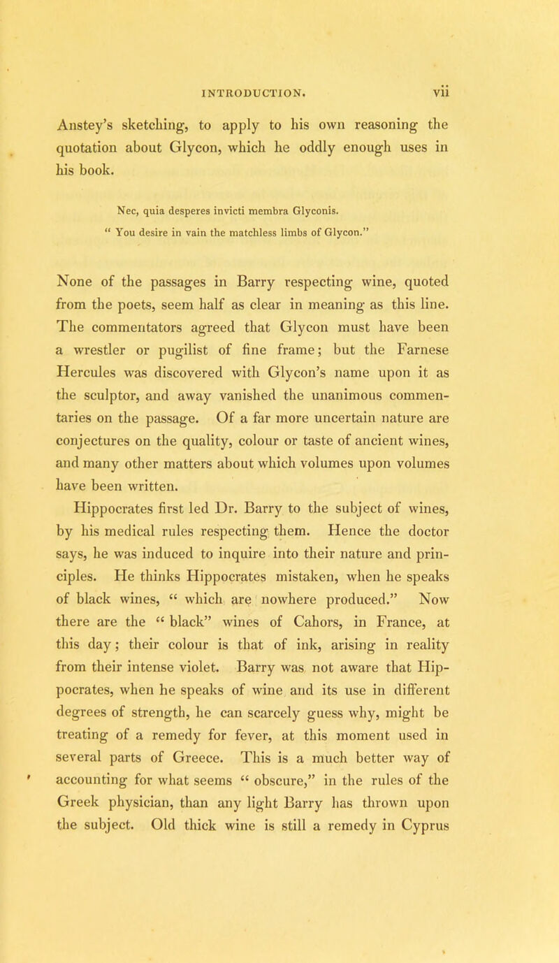 Anstey’s sketching, to apply to his own reasoning the quotation about Glycon, which he oddly enough uses in his book. Nec, quia desperes invicti membra Glyconis. “ You desire in vain the matchless limbs of Glycon.” None of the passages in Barry respecting wine, quoted from the poets, seem half as clear in meaning as this line. The commentators agreed that Glycon must have been a wrestler or pugilist of fine frame; but the Farnese Hercules was discovered with Glycon’s name upon it as the sculptor, and away vanished the unanimous commen- taries on the passage. Of a far more uncertain nature are conjectures on the quality, colour or taste of ancient wines, and many other matters about which volumes upon volumes have been written. Hippocrates first led Dr. Barry to the subject of wines, by his medical rules respecting them. Hence the doctor says, he was induced to inquire into their nature and prin- ciples. He thinks Hippocrates mistaken, when he speaks of black wines, “ which are nowhere produced.” Now there are the “ black” wines of Cahors, in France, at this day; their colour is that of ink, arising in reality from their intense violet. Barry was not aware that Hip- pocrates, when he speaks of wine and its use in different degrees of strength, he can scarcely guess w'hy, might be treating of a remedy for fever, at this moment used in several parts of Greece. This is a much better way of accounting for what seems “ obscure,” in the rules of the Greek physician, than any light Barry has thrown upon the subject. Old thick wine is still a remedy in Cyprus