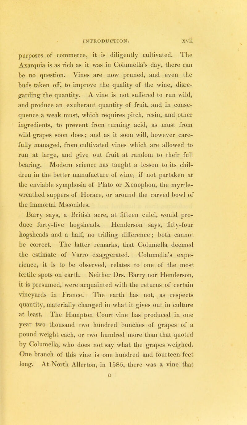 purposes of commerce, it is diligently cultivated. The Axarquia is as rich as it was in Columella’s day, there can be no question. Vines are now pruned, and even the buds taken off, to improve the quality of the wine, disre- garding the quantity. A vine is not suffered to run wild, and produce an exuberant quantity of fruit, and in conse- quence a weak must, which requires pitch, resin, and other ingredients, to prevent from turning acid, as must from wild grapes soon does; and as it soon will, however care- fully managed, from cultivated vines which are allowed to run at large, and give out fruit at random to their full bearing. Modern science has taught a lesson to its chil- dren in the better manufacture of wine, if not partaken at the enviable symphosia of Plato or Xenophon, the myrtle- wreathed suppers of Horace, or around the carved bowl of the immortal Mseonides. Barry says, a British acre, at fifteen culei, would pro- duce forty-five hogsheads. Henderson says, fifty-four hogsheads and a half, no trifling difference; both cannot be correct. The latter remarks, that Columella deemed the estimate of Varro exaggerated. Columella’s expe- rience, it is to be observed, relates to one of the most fertile spots on earth. Neither Drs. Barry nor Henderson, it is presumed, were acquainted with the returns of certain vineyards in France. The earth has not, as respects quantity, materially changed in what it gives out in culture at least. The Hampton Court vine has produced in one year two thousand two hundred bunches of grapes of a pound weight each, or two hundred more than that quoted by Columella, who does not say what the grapes weighed. One branch of this vine is one hundred and fourteen feet long. At North Allerton, in 1.58.5, there was a vine that