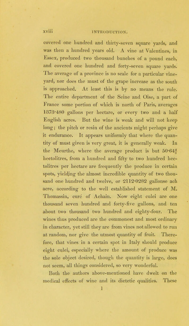 covered one hundred and thirty-seven square yards, and was then a hundred years old. A vine at Valentines, in Essex, produced two thousand bunches of a pound each, and covered one hundred and forty-seven square yards. The average of a province is no scale for a particular vine- yard, nor does the must of the grape increase as the south is approached. At least this is by no means the rule. The entire department of the Seine and Oise, a part of France some portion of which is north of Paris, averages 1373*480 gallons per hectare, or every two and a half English acres. But the wine is weak and will not keep long; the pitch or resin of the ancients might perhaps give it endurance. It appears uniformly that where the quan- tity of must given is very great, it is generally weak. In the Meurthe, where the average product is but 50*64| hectolitres, from a hundred and fifty to two hundred hec- tolitres per hectare are frequently the produce in eertain spots, yielding the almost incredible quantity of two thou- sand one hundred and twelve, or ‘2112*0282 gallonse acb acre, according to the well established statement of M. Thomassin, cure of Achain. Now eight culei are one thousand seven hundred and forty-five gallons, and ten about two thousand two hundred and eighty-four. The wines thus produced are the commonest and most ordinary in character, yet still they are from vines not allowed to run at random, nor give the utmost quantity of fruit. There- fore, that vines in a certain spot in Italy should produce eight culei, especially where the amount of produce was the sole object desired, though the quantity is large, does not seem, all things considered, so very wonderful. Both the authors above-mentioned have dwelt on the medical effects of wine and its dietetic qualities. These