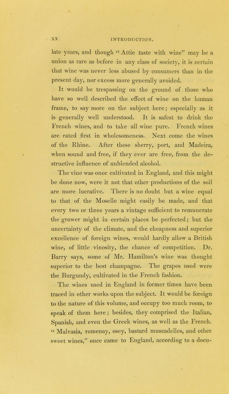 late years, and though “ Attic taste with wine” may be a union as rare as before in any class of society, it is certain that wine was never less abused by consumers than in the present day, nor excess more generally avoided. It would be trespassing on the ground of those who have so well described the effect of wine on the human frame, to say more on the subject here; especially as it is generally well understood. It is safest to drink the French wines, and to take all wine pure. French wines are rated first in wholesomeness. Next come the wines of the Rhine. After these sherry, port, and Madeira, when sound and free, if they ever are free, from the de- structive influence of unblended alcohol. The vine was once cultivated in England, and this might be done now, were it not that other productions of the soil are more lucrative. There is no doubt but a wine equal to that of the Moselle might easily be made, and that every two or three years a vintage sufficient to remunerate the grower might in certain places be perfected; but the uncertainty of the climate, and the cheapness and superior excellence of foreign wines, would hardly allow a British wine, of little vinosity, the chance of competition. Dr. Barry says, some of Mr. Hamilton’s wine was thought superior to the best champagne. The grapes used were the Burgundy, cultivated in the French fashion. The wines used in England in former times have been traced in other works upon the subject. It would be foreign to the nature of this volume, and occupy too much room, to speak of them here; besides, they comprised the Italian, Spanish, and even the Greek wines, as well as the French. “ Malvasia, romenay, osey, bastard muscadelles, and other sweet wines,” once came to England, according to a docu-
