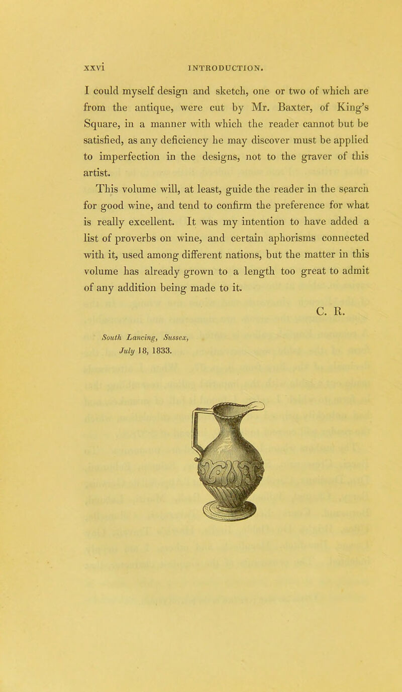 I could myself design and sketch, one or two of which are from the antique, were cut by Mr. Baxter, of King’s Square, in a manner with which the reader cannot but be satisfied, as any deficiency he may discover must be applied to imperfection in the designs, not to the graver of this artist. This volume will, at least, guide the reader in the search for good wine, and tend to confirm the preference for what is really excellent. It was my intention to have added a list of proverbs on wine, and certain aphorisms connected with it, used among different nations, but the matter in this volume has already grown to a length too great to admit of any addition being made to it. C. R. South Lancing, Sussex, July J8, 1833.