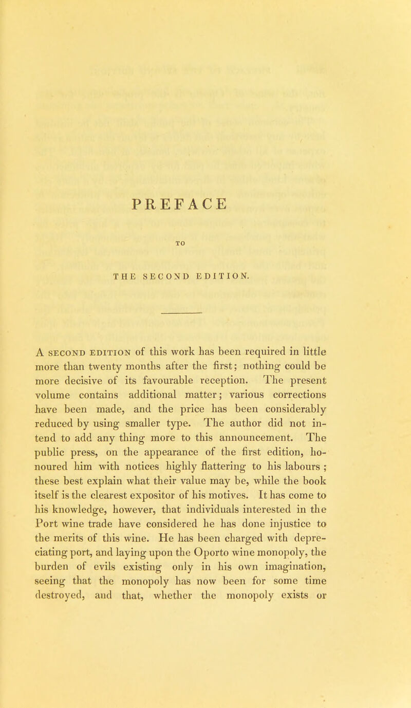 PREFACE TO THE SECOND EDITION. A SECOND EDITION of this work has been required in little more than twenty months after the first; nothing could be more decisive of its favourable reception. The present volume contains additional matter; various corrections have been made, and the price has been considerably reduced by using smaller type. The author did not in- tend to add any thing more to this announcement. The public press, on the appearance of the first edition, ho- noured him with notices highly flattering to his labours ; these best explain what their value may be, while the book itself is the clearest expositor of his motives. It has come to his knowledge, however, that individuals interested in the Port wine trade have considered he has done injustice to the merits of this wine. He has been charged with depre- ciating port, and laying upon the Oporto wine monopoly, the burden of evils existing only in his own imagination, seeing that the monopoly has now been for some time destroyed, and that, whether the monopoly exists or