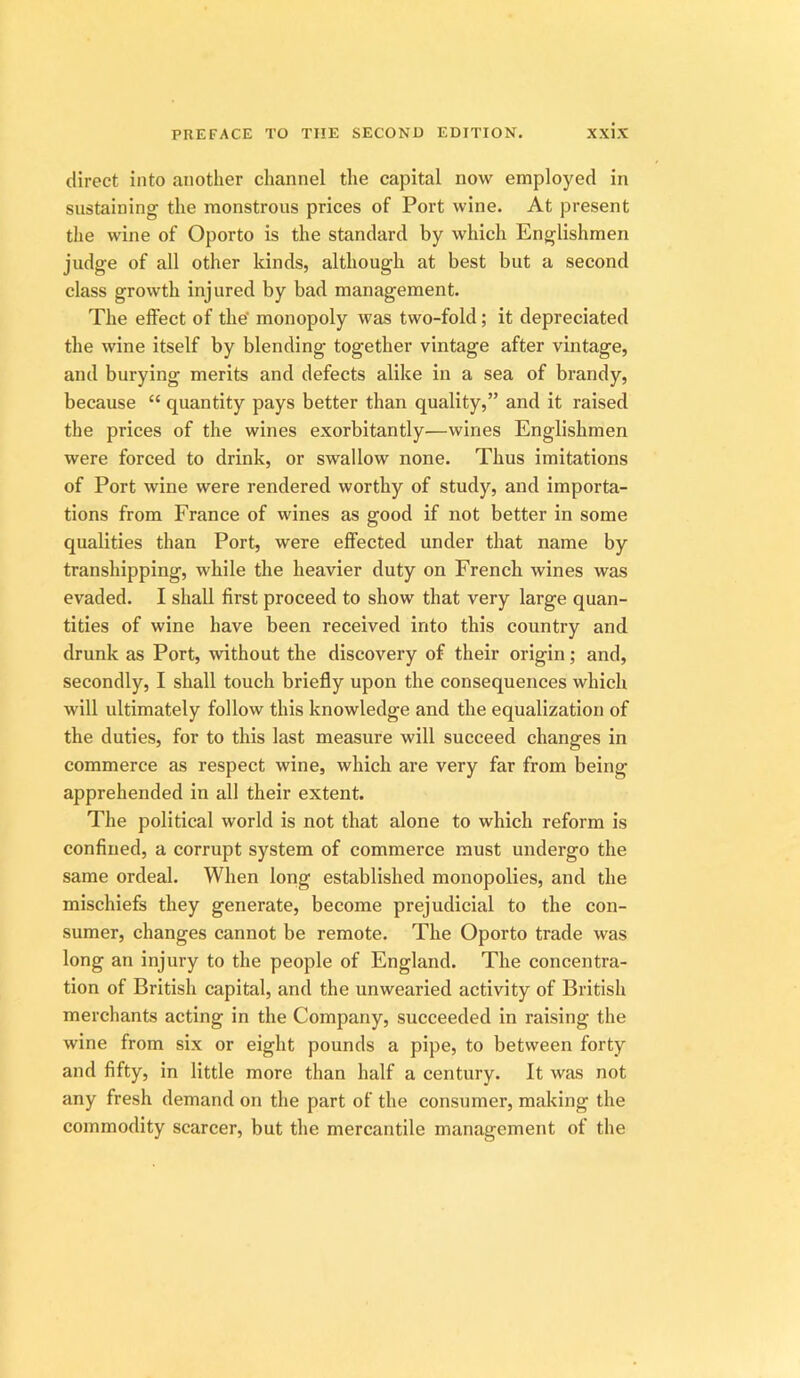 direct into another channel the capital now employed in sustaining the monstrous prices of Port wine. At present the wine of Oporto is the standard by which Englishmen judge of all other kinds, although at best but a second class growth injured by bad management. The effect of the’ monopoly was two-fold; it depreciated the wine itself by blending together vintage after vintage, and burying merits and defects alike in a sea of brandy, because “ quantity pays better than quality,” and it raised the prices of the wines exorbitantly—wines Englishmen were forced to drink, or swallow none. Thus imitations of Port wine were rendered worthy of study, and importa- tions from France of wines as good if not better in some qualities than Port, were effected under that name by transhipping, while the heavier duty on French wines was evaded. I shall first proceed to show that very large quan- tities of wine have been received into this country and drunk as Port, without the discovery of their origin; and, secondly, I shall touch briefly upon the consequences which will ultimately follow this knowledge and the equalization of the duties, for to this last measure will succeed changes in commerce as respect wine, which are very far from being- apprehended in all their extent. The political world is not that alone to which reform is confined, a corrupt system of commerce must undergo the same ordeal. When long established monopolies, and the mischiefs they generate, become prejudicial to the con- sumer, changes cannot be remote. The Oporto trade was long an injury to the people of England. The concentra- tion of British capital, and the unwearied activity of British merchants acting in the Company, succeeded in raising the wine from six or eight pounds a pipe, to between forty and fifty, in little more than half a century. It was not any fresh demand on the part of the consumer, making the commodity scarcer, but the mercantile management of the