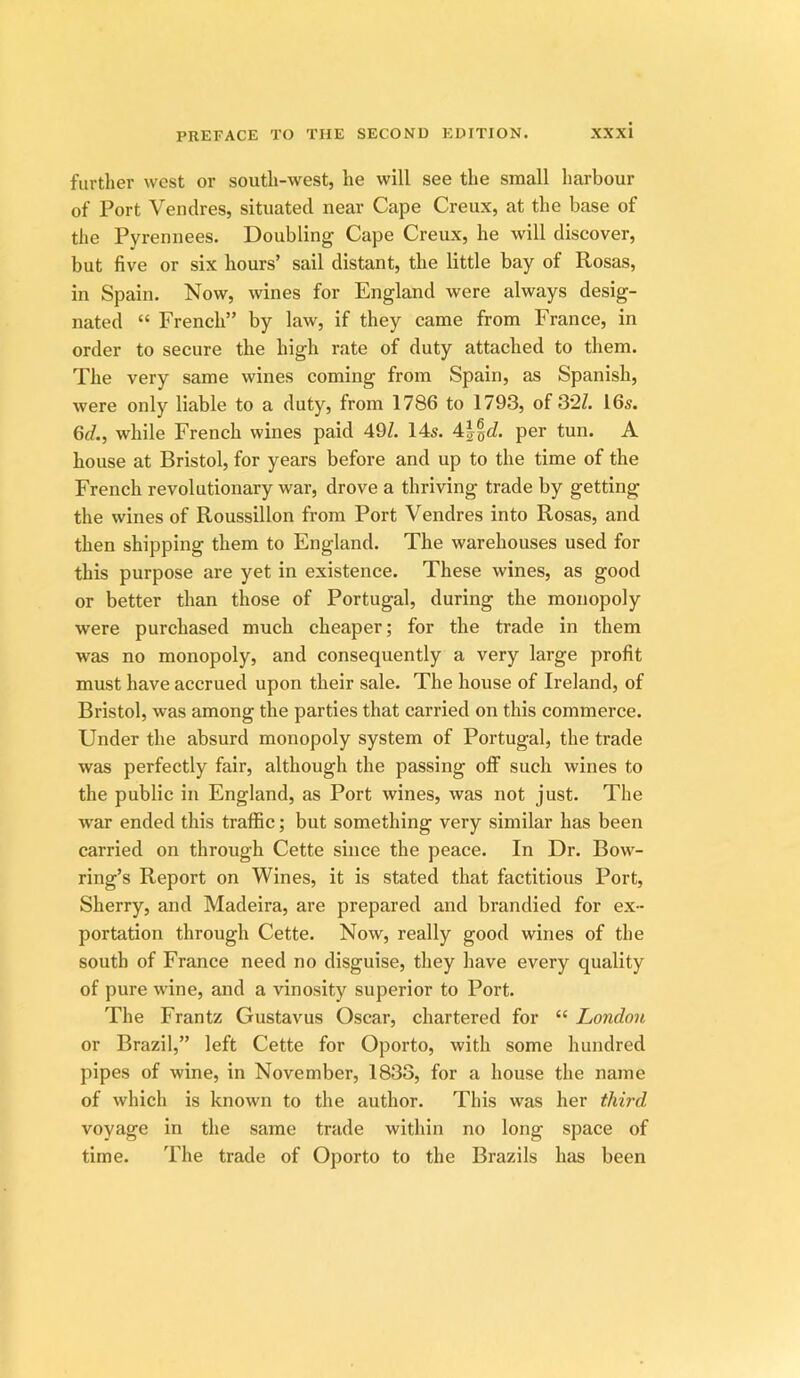 further west or south-west, he will see the small harbour of Port Vendres, situated near Cape Creux, at the base of the Pyrennees. Doubling Cape Creux, he will discover, but five or six hours’ sail distant, the little bay of Rosas, in Spain. Now, wines for England were always desig- nated “ French” by law, if they came from France, in order to secure the high rate of duty attached to them. The very same wines coming from Spain, as Spanish, were only liable to a duty, from 1786 to 1793, of 32Z. 16s. 6d., while French wines paid 49Z. 14s. 4||cZ. per tun. A house at Bristol, for years before and up to the time of the French revolutionary war, drove a thriving trade by getting the wines of Roussillon from Port Vendres into Rosas, and then shipping them to England. The warehouses used for this purpose are yet in existence. These wines, as good or better than those of Portugal, during the monopoly were purchased much cheaper; for the trade in them was no monopoly, and consequently a very large profit must have accrued upon their sale. The house of Ireland, of Bristol, was among the parties that carried on this commerce. Under the absurd monopoly system of Portugal, the trade was perfectly fair, although the passing off such wines to the public in England, as Port wines, was not just. The war ended this traffic; but something very similar has been carried on through Cette since the peace. In Dr. Bow- ring’s Report on Wines, it is stated that factitious Port, Sherry, and Madeira, are prepared and brandied for ex- portation through Cette. Now, really good wines of the south of France need no disguise, they have every quality of pure wine, and a vinosity superior to Port. The Frantz Gustavus Oscar, chartered for “ London or Brazil,” left Cette for Oporto, with some hundred pipes of wine, in November, 1833, for a house the name of which is known to the author. This was her third voyage in the same trade within no long space of time. The trade of Oporto to the Brazils has been