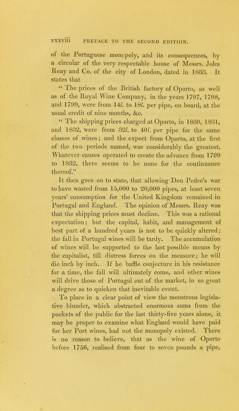 of the Portuguese monopoly, and its consequences, by a circular of the very respectable house of Messrs. John Reay and Co. of the city of London, dated in 1833. It states that “ The prices of the British factory of Oporto, as well as of the Royal Wine Company, in the years 1797, 1798, and 1799, were from 14Z. to 18Z. per pipe, on board, at the usual credit of nine months, &c. “ The shipping prices charged at Oporto, in 1830, 1831, and 1832, were from 32Z. to 40Z. per pipe for the same classes of wines; and the export from Oporto, at the first of the two periods named, was considerably the greatest. Whatever causes operated to create the advance from 1799 to 1832, there seems to be none for the continuance thereof.” It then goes on to state, that allowing Don Pedro’s war to have wasted from 15,000 to 20,000 pipes, at least seven years’ consumption for the United Kingdom remained in Portugal and England. The opinion of Messrs. Reay was that the shipping prices must decline. This was a rational expectation; but the capital, habit, and management of best part of a hundred years is not to be quickly altered; the fall in Portugal wines will be tardy. The accumulation of wines will be supported to the last possible means by the capitalist, till distress forces on the measure; he will die inch by inch. If he baffle conjecture in his resistance for a time, the fall will ultimately come, and other wines will drive those of Portugal out of the market, in so great a degree as to quicken that inevitable event. To place in a clear point of view the monstrous legisla- tive blunder, which abstracted enormous sums from the pockets of the public for the last thirty-five years alone, it may be proper to examine what England would have paid for her Port wines, had not the monopoly existed. There is no reason to believe, that as the wine of Oporto before 1756, realised from four to seven pounds a pipe,