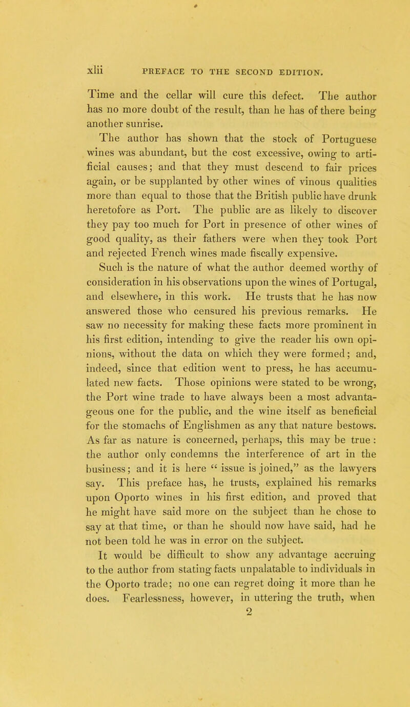 Time and the cellar will cure this defect. The author has no more doubt of the result, than he has of there being another sunrise. The author has shown that the stock of Portuguese wines was abundant, but the cost excessive, owing to arti- ficial causes; and that they must descend to fair prices again, or be supplanted by other wines of vinous qualities more than equal to those that the British public have drunk heretofore as Port. The public are as likely to discover they pay too much for Port in presence of other wines of good quality, as their fathers were when they took Port and rejected French wines made fiscally expensive. Such is the nature of what the author deemed worthy of consideration in his observations upon the wines of Portugal, and elsewhere, in this work. He trusts that he has now answered those who censured his previous remarks. He saw no necessity for making these facts more prominent in his first edition, intending to give the reader his own opi- nions, without the data on which they were formed; and, indeed, since that edition went to press, he has accumu- lated new facts. Those opinions were stated to be wrong, the Port wine trade to have always been a most advanta- geous one for the public, and the wine itself as beneficial for the stomachs of Englishmen as any that nature bestows. As far as nature is concerned, perhaps, this may be true : the author only condemns the interference of art in the business; and it is here “ issue is joined,” as the lawyers say. This preface has, he trusts, explained his remarks upon Oporto wines in his first edition, and proved that he might have said more on the subject than he chose to say at that time, or than he should now have said, had he not been told he was in error on the subject It would be difficult to show any advantage accruing to the author from stating facts unpalatable to individuals in the Oporto trade; no one can regret doing it more than he does. Fearlessness, however, in uttering the truth, when 2