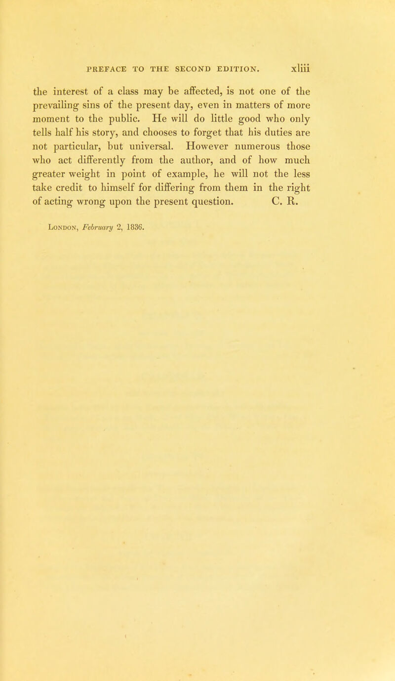 the interest of a class may be affected, is not one of the prevailing sins of the present day, even in matters of more moment to the public. He will do little good who only tells half his story, and chooses to forget that his duties are not particular, but universal. However numerous those who act differently from the author, and of how much greater w'eight in point of example, he will not the less take credit to himself for differing from them in the right of acting wrong upon the present question. C. R. London, February 2, 1836.