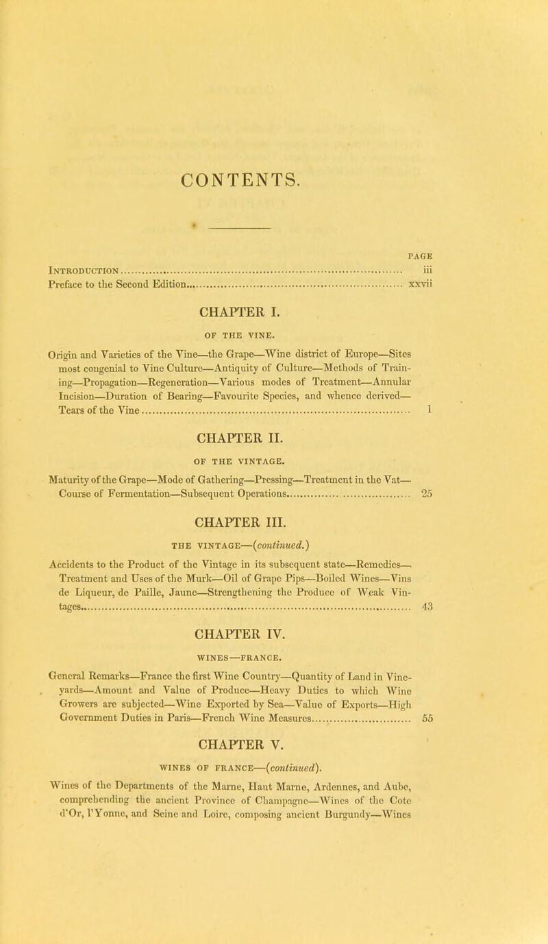 CONTENTS. PACK Introduction iii Preface to the Second Edition xxvii CHAPTER I. OF THE VINE. Origin and Vaiietics of the Vine—the Grape—Wine district of Europe—Sites most congenial to Vine Cultui-e—Antiquity of Culture—Methods of Train- ing—Propi^tion—Regeneration—Various modes of Treatment—Annular Incision—Duration of Bearing—Favourite Species, and whence derived— Tears of the Vine 1 CHAPTER II. OF THE VINTAGE. Maturity of the Grape—Mode of Gathering—Pressing—Treatment in the Vat— Course of Fermentation—Subsequent Operations 25 CHAPTER III. THE VINTAGE—(continued.) Accidents to the Product of the Vintage in its subsequent state—Remedies— Treatment and Uses of the Murk—Oil of Grape Pips—Boiled Wines—Vins de Liqueur, do Paille, Jaunc—Strengthening the Produce of Weak Vin- tages 43 CHAPTER IV. WINES—FRANCE. General Remarks—France the first Wine Country—Quantity of Land in Vine- yards—Amount and Value of Produce—Heavy Duties to wliich Wine Growers arc subjected—Wine E.\])ortcd by Sea—Value of Exports—High Government Duties in Paris—French Wine Measures 55 CHAPTER V. WINES OF FRANCE—(continued). Wines of the Departments of the Maine, Haut Marne, Ardennes, and Aube, comprehending the ancient Province of Cliampagnc—Wines of the Cote d’Or, I’Yonnc, and Seine and Loire, composing ancient Burgundy—Wines