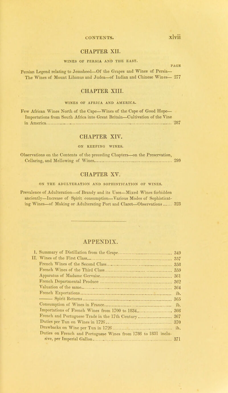 CHAPTER XII. WINES OF PERSIA AND THE EAST. PAGE Pewian Legend relating to Jemsheed—Of the Grapes and Wines of Persia— The Wines of Mount Libanus and Judea—of Indian and Chinese Wines— 277 CHAPTER XIII. WINES OF AFRICA AND AMERICA. Few African Wines North of the Cape—Wines of the Cape of Good Hope— Importations from South Africa into Great Britain—Cultivation of the Vine in America 287 CHAPTER XIV. ON KEEPING WINES. Observations on the Contents of the preceding Chapters—on the Preservation, Cellaring, and Mellowing of Wines 29.9 CHAPTER XV. ON THE ADULTERATION AND SOPHISTICATION OF WINES. Prevalence of Adulteration—of Brandy and its Uses—Mixed Wines forbidden anciently—Increase of Spirit consumption—Various Modes of Sophisticat- ing Wines—of Making or Adulterating Port and Claret—Observations .823 APPENDIX. 1. Summary of Distillation from the Grape 349 II. Wines of the First Class 3.57 French Wines of the Second Class 358 French Wines of the Third Class 359 Apparatus of Madame Gervaise 361 French Departmental Produce 362 Valuation of the same 364 French Exportations ib. Spirit Returns 365 Consumption of Wines in France ib. Importations of French Wines from 1700 to 1834 366 French and Portuguese Trade in the 17th Century 367 Duties per Tun on Wines in 1726 ,870 Dr.awbacks on Wine per Tun in 1726 ib. Duties on French and Portuguese Wines from 1786 to 1831 inclu- sive, per Impcri.al Gallon 371