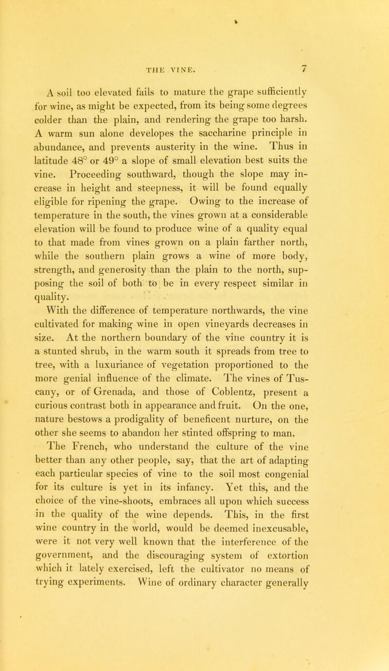 A soil too elevated fails to mature the grape sufficiently for wine, as might be expected, from its being some degrees colder than the plain, and rendering the grape too harsh. A warm sun alone developes the saccharine principle in abundance, and prevents austerity in the wine. Thus in latitude 48° or 49° a slope of small elevation best suits the vine. Proceeding southward, though the slope may in- crease in height and steepness, it will be found equally eligible for ripening the grape. Owing to the increase of temperature in the south, the vines grown at a considerable elevation will be found to produce wine of a quality equal to that made from vines grown on a plain farther north, while the southern plain grows a wine of more body, strength, and generosity than the plain to the north, sup- posing the soil of both to be in every respect similar in quality. With the difference of temperature northwards, the vine cultivated for making wine in open vineyards decreases in size. At the northern boundary of the vine country it is a stunted shrub, in the warm south it spreads from tree to tree, with a luxuriance of vegetation proportioned to the more genial influence of the climate. The vines of Tus- cany, or of Grenada, and those of Coblentz, present a curious contrast both in appearance and fruit. On the one, nature bestows a prodigality of beneficent nurture, on the other she seems to abandon her stinted offspring to man. The French, who understand the culture of the vine better than any other people, say, that the art of adapting each particular species of vine to the soil most congenial for its culture is yet in its infancy. Yet this, and the choice of the vine-shoots, embraces all upon which success in the quality of the wine depends. This, in the first wine country in the world, would be deemed inexcusable, were it not very well known that the interference of the government, and the discouraging system of extortion which it lately exercised, left the cultivator no means of trying experiments. Wine of ordinary character generally