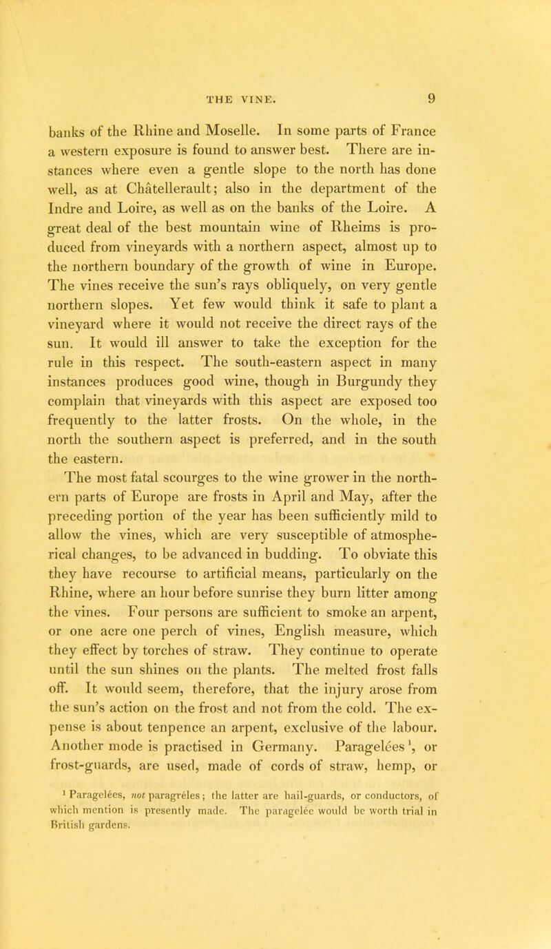 banks of the Rhine and Moselle. In some parts of France a western exposure is found to answer best. There are in- stances where even a gentle slope to the north has done well, as at Chatellerault; also in the department of the Indre and Loire, as well as on the banks of the Loire. A great deal of the best mountain wine of Rheims is pro- duced from vineyards with a northern aspect, almost up to the northern boundary of the growth of wine in Europe. The vines receive the sun’s rays obliquely, on very gentle northern slopes. Yet few would think it safe to plant a vineyard where it would not receive the direct rays of the sun. It would ill answer to take the exception for the rule in this respect. The south-eastern aspect in many instances produces good wine, though in Burgundy they complain that vineyards with this aspect are exposed too frequently to the latter frosts. On the whole, in the north the southern aspect is preferred, and in the south the eastern. The most fatal scourges to the wine grower in the north- ern parts of Europe are frosts in April and May, after the preceding portion of the year has been sufficiently mild to allow the vines, which are very susceptible of atmosphe- rical changes, to be advanced in budding. To obviate this they have recourse to artificial means, particularly on the Rhine, where an hour before sunrise they burn litter among the vines. Four persons are sufficient to smoke an arpent, or one acre one perch of vines, English measure, which they effect by torches of straw. They continue to operate until the sun shines on the plants. The melted frost falls off. It would seem, therefore, that the injury arose from the sun’s action on the frost and not from the cold. The ex- pense is about tenpence an arpent, exclusive of the labour. Another mode is practised in Germany. Paragelees *, or frost-guards, are used, made of cords of straw, hemp, or ' Paragelees, not paragreles; the latter are hail-guards, or conductors, of which mention is presently made. The paragclec would be worth trial in British gardens.