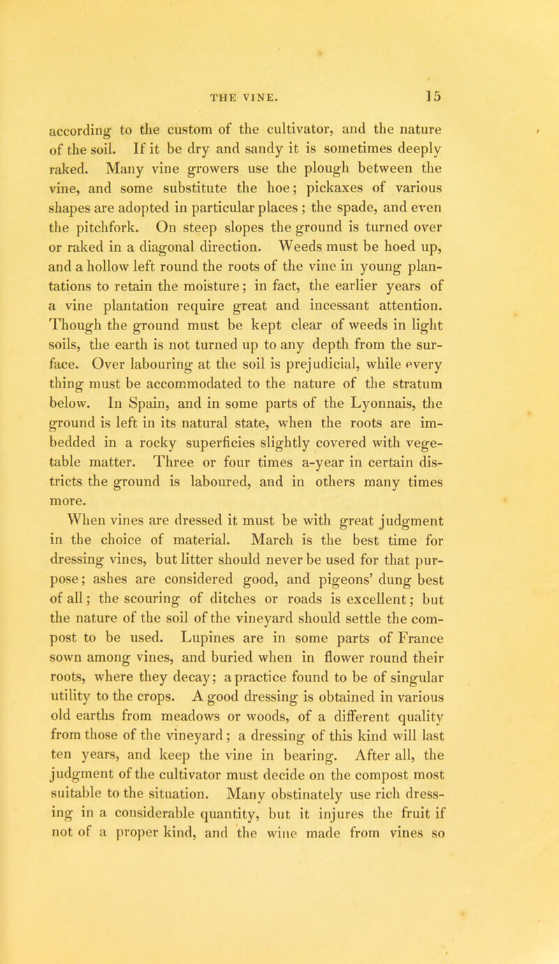 according to tlie custom of the cultivator, and the nature of the soil. If it be dry and sandy it is sometimes deeply raked. Many vine growers use the plough between the vine, and some substitute the hoe; pickaxes of various shapes are adopted in particular places ; the spade, and even the pitchfork. On steep slopes the ground is turned over or raked in a diagonal direction. Weeds must be hoed up, and a hollow left round the roots of the vine in young plan- tations to retain the moisture; in fact, the earlier years of a vine plantation require great and incessant attention. Though the ground must be kept clear of weeds in light soils, the earth is not turned up to any depth from the sur- face. Over labouring at the soil is prejudicial, while every thing must be accommodated to the nature of the stratum below. In Spain, and in some parts of the Lyonnais, the ground is left in its natural state, when the roots are im- bedded in a rocky superficies slightly covered with vege- table matter. Three or four times a-year in certain dis- tricts the ground is laboured, and in others many times more. When vines are dressed it must be with great judgment in the choice of material. March is the best time for dressing vines, but litter should never be used for that pur- pose ; ashes are considered good, and pigeons’ dung best of all; the scouring of ditches or roads is excellent,' but the nature of the soil of the vineyard should settle the com- post to be used. Lupines are in some parts of France sown among vines, and buried when in flower round their roots, where they decay; a practice found to be of singular utility to the crops. A good dressing is obtained in various old earths from meadows or woods, of a different quality from those of the vineyard; a dressing of this kind will last ten years, and keep the vine in bearing. After all, the judgment of the cultivator must decide on the compost most suitable to the situation. Many obstinately use rich dress- ing in a considerable quantity, but it injures the fruit if not of a proper kind, and the wine made from vines so