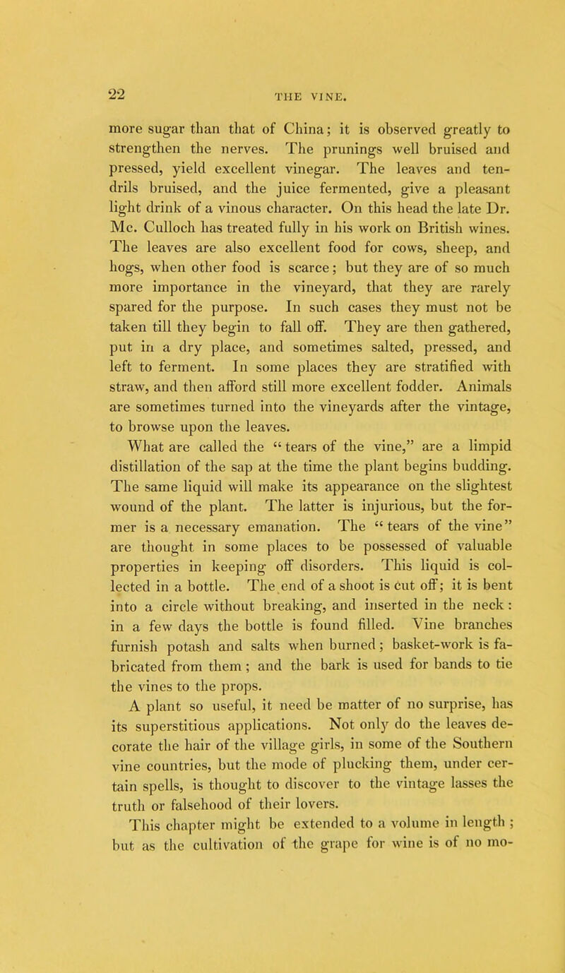 more sugar than that of China; it is observed greatly to strengthen the nerves. The prunings well bruised and pressed, yield excellent vinegar. The leaves and ten- drils bruised, and the juice fermented, give a pleasant light drink of a vinous character. On this head the late Dr. Me. Culloch has treated fully in his work on British wines. The leaves are also excellent food for cows, sheep, and hogs, when other food is scarce; but they are of so much more importance in the vineyard, that they are rarely spared for the purpose. In such cases they must not be taken till they begin to fall off. They are then gathered, put in a dry place, and sometimes salted, pressed, and left to ferment. In some places they are stratified with straw, and then afford still more excellent fodder. Animals are sometimes turned into the vineyards after the vintage, to browse upon the leaves. What are called the “ tears of the vine,” are a limpid distillation of the sap at the time the plant begins budding. The same liquid will make its appearance on the slightest wound of the plant. The latter is injurious, but the for- mer is a necessary emanation. The “tears of the vine” are thought in some places to be possessed of valuable properties in keeping off disorders. This liquid is col- lected in a bottle. The end of a shoot is cut off; it is bent into a circle without breaking, and inserted in the neck: in a few days the bottle is found filled. Vine branches furnish potash and salts when burned; basket-work is fa- bricated from them; and the bark is used for bands to tie the vines to the props. A plant so useful, it need be matter of no surprise, has its superstitious applications. Not onl)'^ do the leaves de- corate the hair of the village girls, in some of the Southern vine countries, but the mode of plucking them, under cer- tain spells, is thought to discover to the vintage lasses the truth or falsehood of their lovers. This chapter might be extended to a volume in length ; but as the cultivation of the grape for wine is of no mo-