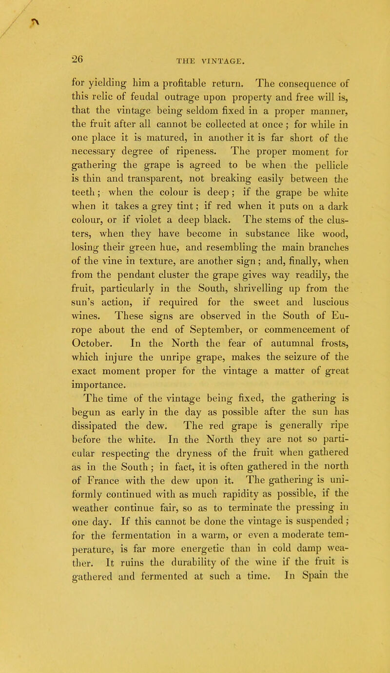 for yielding him a profitable return. The consequence of this relic of feudal outrage upon property and free will is, that the vintage being seldom fixed in a proper manner, the fruit after all cannot be collected at once; for while in one place it is matured, in another it is far short of the necessary degree of ripeness. The proper moment for gathering the grape is agreed to be when the pellicle is thin and transparent, not breaking easily between the teeth; when the colour is deep; if the grape be white when it takes a grey tint; if red when it puts on a dai-k colour, or if violet a deep black. The stems of the clus- ters, when they have become in substance like wood, losing their green hue, and resembling the main branches of the vine in texture, are another sign ; and, finally, when from the pendant cluster the grape gives way readily, the fruit, particularly in the South, shrivelling up from the sun’s action, if required for the sweet and luscious wines. These signs are observed in the South of Eu- rope about the end of September, or commencement of October. In the North the fear of autumnal frosts, which injure the unripe grape, makes the seizure of the exact moment proper for the vintage a matter of great importance. The time of the vintage being fixed, the gathering is begun as early in the day as possible after the sun has dissipated the dew. The red grape is generally ripe before the white. In the North they are not so parti- cular respecting the dryness of the fruit when gathered as in the South; in fact, it is often gathered in the north of France with the dew upon it. The gathering is uni- formly continued with as much rapidity as possible, if the weather continue fair, so as to terminate the pressing in one day. If this cannot be done the vintage is suspended; for the fermentation in a warm, or even a moderate tem- perature, is far more energetic than in cold damp wea- ther. It ruins the durability of the wine if the fruit is gathered and fermented at such a time. In Spain the