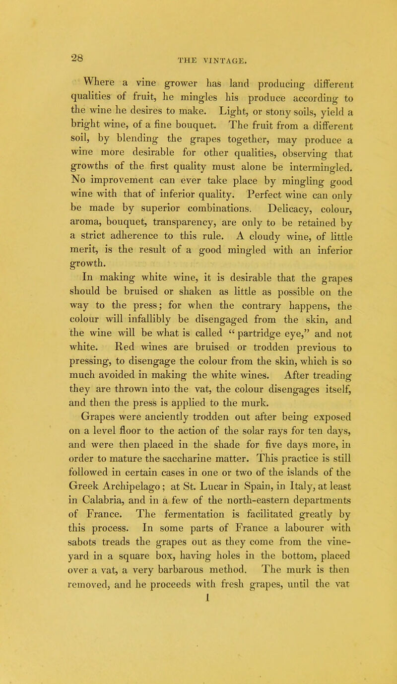 Where a vine grower has land producing different qualities of fruit, he mingles his produce according to the wine he desires to malce. Light, or stony soils, yield a bright wine, of a fine bouquet. The fruit from a different soil, by blending the grapes together, may produce a wine more desirable for other qualities, observing that growths of the first quality must alone be intermingled. No improvement can ever take place by mingling good wine with that of inferior quality. Perfect wine can only be made by superior combinations. Delicacy, colour, aroma, bouquet, transparency, are only to be retained by a strict adherence to this rule. A cloudy wine, of little merit, is the result of a good mingled with an inferior growth. In making white wine, it is desirable that the grapes should be bruised or shaken as little as possible on the way to the press; for when the contrary happens, the colour will infallibly be disengaged from the skin, and the wine will be what is called “ partridge eye,” and not white. Red wines are bruised or trodden previous to pressing, to disengage the colour from the skin, which is so much avoided in making the white wines. After treading they are thrown into the vat, the colour disengages itself, and then the press is applied to the murk. Grapes were anciently trodden out after being exposed on a level floor to the action of the solar rays for ten days, and were then placed in the shade for five days more, in order to mature the saccharine matter. This practice is still followed in certain cases in one or two of the islands of the Greek Archipelago; at St. Lucar in Spain, in Italy, at least in Calabria, and in a few of the north-eastern departments of France. The fermentation is facilitated greatly by this process. In some parts of France a labourer with sabots treads the grapes out as they come from the vine- yard in a square box, having holes in the bottom, placed over a vat, a very barbarous method. The murk is then removed, and he proceeds with fresh grapes, until the vat 1