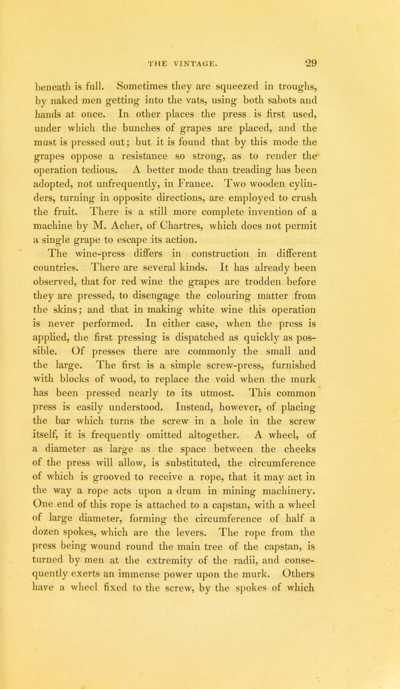 beneath is full. Sometimes they are squeezed in troughs, by naked men getting into the vats, using both sabots and hands at once. In other places the press. is first used, mider which the bunches of grapes are placed, and the must is pressed out; but it is found that by this mode the grapes oppose a resistance so strong, as to render the operation tedious. A better mode than treading has been adopted, not unfrequently, in PVance. Two wooden cylin- ders, turning in opposite directions, are employed to crush the fruit. There is a still more complete invention of a machine by M. Acher, of Chartres, which does not permit a single grape to escape its action. The wine-press differs in construction in diflferent countries. There are several kinds. It has already been observed, that for red wine the grapes are trodden before they are pressed, to disengage the colouring matter from the skins; and that in making white wine this operation is never performed. In either case, when the press is applied, the first pressing is dispatched as quickly as pos- sible. Of presses there are commonly the small and the large. The first is a simple screw-press, furnished with blocks of wood, to replace the void when the murk has been pressed nearly to its utmost. This common press is easily understood. Instead, however, of placing the bar which turns the screw in a hole in the screw itself, it is frequently omitted altogether. A wheel, of a diameter as large as the space between the cheeks of the press will allow, is substituted, the circumference of which is grooved to receive a rope, that it may act in the way a rope acts upon a drum in mining machinery. One end of this rope is attached to a capstan, with a wheel of large diameter, forming the circumference of half a dozen spokes, which are the levers. The rope from the press being wound round the main tree of the capstan, is turned by men at the extremity of the radii, and conse- quently exerts an immense power upon the murk. Others have a wheel fixed to the screw, by the spokes of which