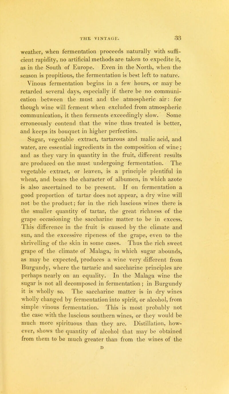 weather, when fermentation proceeds naturally with suffi- cient rapidity, no artificial methods are taken to expedite it, as in the South of Europe. Even in the North, when the season is propitious, the fermentation is best left to nature. Vinous fermentation begins in a few hours, or may be retarded several days, especially if there be no communi- cation between the must and the atmospheric air: for though wine will ferment when excluded from atmospheric communication, it then ferments exceedingly slow. Some erroneously contend that the wine thus treated is better, and keeps its bouquet in higher perfection. Sugar, vegetable extract, tartarous and malic acid, and water, are essential ingredients in the composition of wine; and as they vary in quantity in the fruit, dilferent results are produced on the must undergoing fermentation. The vegetable extract, or leaven, is a principle plentiful in wheat, and bears the character of albumen, in which azote is also ascertained to be present. If on fermentation a good proportion of tartar does not appear, a dry wine will not be the product; for in the rich luscious wines there is the smaller quantity of tartar, the great richness of the grape occasioning the saccharine matter to be in excess. This difference in the fruit is caused by the climate and sun, and the excessive ripeness of the grape, even to the shrivelling of the skin in some cases. Thus the rich sweet grape of the climate of Malaga, in which sugar abounds, as may be expected, produces a wine very different from Burgundy, where the tartaric and saccharine principles are perhaps nearly on an equality. In the Malaga wine the sugar is not all decomposed in fermentation; in Burgundy it is wholly so. The saccharine matter is in dry wines wholly changed by fermentation into spirit, or alcohol, from simple vinous fermentation. This is most probably not the case with the luscious southern wines, or they would be much more spirituous than they are. Distillation, how- ever, shows the quantity of alcohol that may be obtained from them to be much greater than from the wines of the D